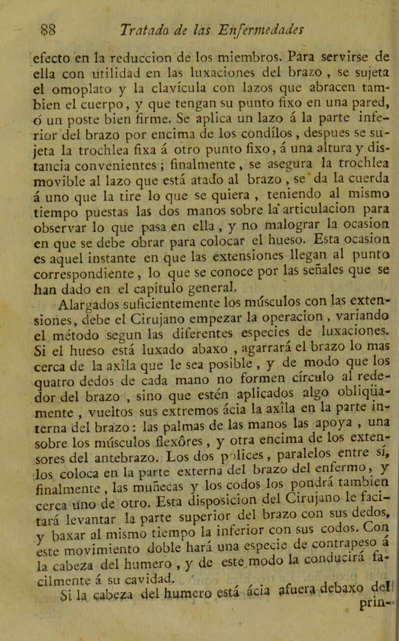 efecto en la reduccion de los miembros. Para servirse de eila con utilidad en las luxaciones del brazo , se sujeta el omoplato y la clavicula con lazos que abracen tam- bien el cuerpo, y que tengan su punto fixo en una pared, o un poste bien firme. Se aplica un lazo a la parte infe- rior del brazo por encima de los condilos, despues se su- jeta la trochlea fixa a otro punto fixo, a una altura y dis- tancia convenientes; finalmente , se asegura la trochlea movible al lazo que esta atado al brazo , se da la cuerda a uno que la tire lo que se quiera , teniendo aj mismo tiempo puestas las dos manos sobre la articulacion para observar lo que pasa en ella , y no malograr la ocasion en que se debe obrar para colocar el hueso. Esta ocasion es aquel instante en que las extensiones llegan al punto correspondiente , lo que se conoce por las senales que se han dado en el capitulo general. Alargados suficientemente los miisculos con las exten- siones, debe el Cirujano empezar la operacion , variando el metodo segun las diferentes especies de luxaciones. Si el hueso esta luxado abaxo , agarrara el brazo lo mas cerca de la axila que le sea posible , y de modo que los quatro dedos de cada mano no formen circulo al rede- dor del brazo , sino que esten aplicados algo obliqua- mente , vueltos sus extremos acia la axila en la parte in- terna del brazo: las palmas de las manos las apoya , una sobre los nnlsculos fiexores, y otra encima de los ext^n- sores del antebrazo. Los dos polices, paralelos entre si, los coloca en la parte externa del brazo del enfermo, y finalmente , las munecas y los codos los pondra tambien cerca uno de otro. Esta disposicion del Cirujano le faci- tara levantar la parte superior del brazo con sus dedos, v baxar al mismo tiempo la inferior con sus codos. Con este movimiento doble hard una especie de contrapeso a la cabeza del humero , y de este modo la conducira ta- Si la cabeza del humero esta acia afuera debax^del