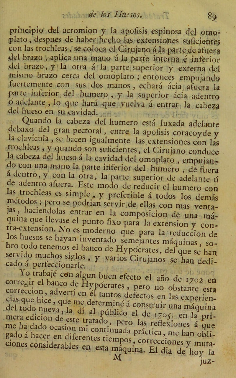 principio del acromion y la apofisis espinosa dql omp- plato, despues de haber hecho |a.s extensioJn.es suficjenjes con las trochleas , se coloca el Cij.ujano a la parte deafqera del brazo , aplica una mano a ja parte interna q inferior del brazo, y la otra a la parte superior y externa del mismo brazo cerca del omoplato entonces empujando fuertemente con sus dos manos , echara acia afuera la parte inferior del humero , y la superior acia adentro d adelante , lo que hara que vqelva a entrar la cabeza del hueso en su cavidad. . • Quando la cabeza del humero esta luxada adelante debaxo del gran pectoral, entre la apofisis coracoyde y a clavicula , se hacen igualmente las extensiones con las trochleas , y quando son suficientes, el Cirujano conduce la cabeza del hueso a la cavidad del omoplato , empujan- do con una mano la parte inferior del humero , de fuera a dentro, y con la otra, la parte superior de adelante il de adentro afuera. Este modo de reducir el humero con las trochleas es simple , y preferible a todos los demas metodos; pero se podrian seryir de ellas con mas venta- ) , aciendolas entrar en la composicion de una ma- quina que lievase el punto fixo para la extension y con- a-extenstonNo es moderno que para la reduccion de los huesos se hayan tnventado semejantes m&uinas so- bro todo tenemos el banco de Hypocrates, de?que se’ han y ^ corr^rS-0“° t'7°2 e“ cia^q^e^c^que'n^t^termirr''Cie^ec^os bt^^tperi^n- me ha dado ocasion ml contirufa 1° ^ rc cxIoncs a que gado a hacer en diferen“s t eZ “ PraCt'Ca’-me “ obli' ciones considerables en esta u juz-