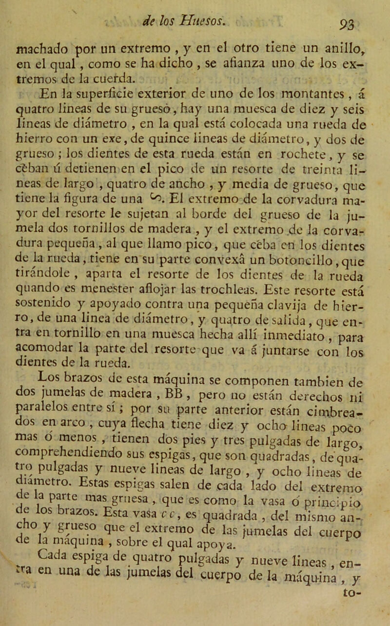 jmachado por un extremo , y en el otro tiene un anillo, en el qual, como se ha dicho , se afianza uno de los ex- tremos de la cuerda. En la superlicie exterior de uno de los montantes , a quatro lineas de su grueso, hay una muesca de diez y seis lineas de diametro , en la qual esta colocada una rueda de hierro con un exe, de quince lineas de diametro, y dos de grueso ; los dientes de esta rueda estan en rochete , y se cfcban ii detienen en el pico de un resorte de treinta li- neas de largo , quatro de ancho , y media de grueso, que tiene la figura de una El extremo de la corvadura ma- yor del resorte le sujetan al horde del grueso de la ju- mela dos tornillos de madera , y el extremo de la corva- dura pequeha, al que llamo pico, que ceba en los dientes de la rueda, tiene en su parte convexa un botoncillo, que tirandole , aparta el resorte de los dientes de la rueda quando es menester aflojar las trochleas. Este resorte esta sostenido y apoyado contra una pequena clavija de hier- ro, de una linea de diametro, y quatro desalida, que en- tra en tornillo en una muesca hecha alii inmediato, para acomodar la parte del resorte que va a juntarse con los dientes de la rueda. Los brazos de esta maquina se componen tambien de dos jumelas de madera , BB , pero uo estan derechos ni paralelos entre si; por su parte anterior estan cimbrea- dos en arco , cuya flecha tiene diez y ocho lineas poco mas o menos , tienen dos pies y tres pulgadas de largo, comprehendiendo sus espigas, que son quadradas, de qua- tro pulgadas y nueve lineas de largo , y ocho lineas de diametro. Estas espigas salen de cada lado del extremo de la parte mas gruesa , que es como la vasa o' principio de los brazos. Esta vasa cc, es quadrada , del mismo an- cho y grueso que el extremo de las jumelas del cuerpo de la maquina , sobre el qual apoya. v Cada esPjga, quatro pulgadas y nueve lineas, en- vra en una de las jumelas del cuerpo de la maquina , y to