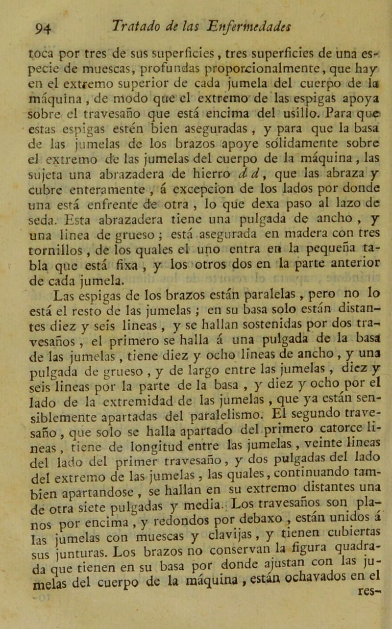toca por tres de sus superficies, tres superficies de una es- pecie de muescas, profundas proporcionalmenre, que hay en el extremo superior de cada jumela del cuerpo de la maquina , de modo que el extremo de las espigas apoya sobre el travesano que esta encima del usillo. Para qu.e estas espigas esten bien aseguradas , y para que la basa de las jumelas de los brazos apoye solidamente sobre el extremo de las jumelas del cuerpo de la maquina , las sujeta una abrazadera de hierro d d, que las abraza y cubre enteramente , a excepcion de los lados por donde una esta enfrente de otra , lo que dexa paso al lazo de seda. Esta abrazadera tiene una pulgada de ancho , y una linea de grueso ; esta asegurada en madera con tres tornillos , de los quales el uno entra en la pequena ta- bla que esta fixa , y los otros dos en la parte anterior de cada jumela. Las espigas de los brazos estan paralelas, pero no lo esta el resto de las jumelas; en su basa solo estan distan- tes diez y seis lineas , y se hallan sostenidas por dos tra- vesanos , el primero se halla a una pulgada de la basa de las jumelas, tiene diez y ocho lineas de ancho, y una pulgada de grueso , y de largo entre las jumelas , diez y seis lineas por la parte de la basa , y diez y ocho por el lado de la extremidad de las jumelas , que ya estan sen- siblemente apartadas del paralelismo. El segundo trave- sano , que solo se halla apartado del primero catorce h- neas , tiene de longitud entre las jumelas , veinte lineas del lado del primer travesano, y dos pulgadas del lado del extremo de las jumelas , las quales, continuando tam- bien apartandose , se hallan en su extremo distantes una de otra siete pulgadas y media- Los travesanos son pia- nos por encima , y redondos por debaxo , estan unidos a las iumelas con muescas y clavijas, y tienen cubiertas sus unturas. Los brazos no conservan la figura quadra- da que tienen en su basa por donde ajustan con las ju- melas del cuerpo de la maquina , estan ochavados en el res-