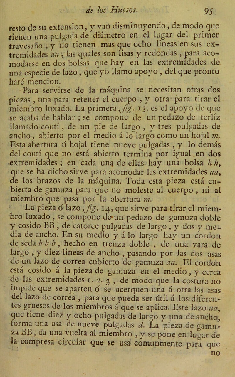 resto de su extension, y van disminnyendo, de modo que tienen una pulgada de diametro en el lugar del primer travesano , y no tienen mas que ocho lineas en sus ex- tremidades aa , las quales son lisas y redondas , para aco- modarse en dos bolsas que hay en las extremidades de una especie de lazo, que yo llamo apoyo , del que pronto hare mencion. Para servirse de la maquina se necesitan otras dos piezas , una para retener el cuerpo , y otra para tirar el miernbro luxado. La primera , jig. 13. es el apoyo de que se acaba de hablar ; se compone de un pedazo de teriiz llamado couti , de un pie de largo , y tres pulgadas de anclio, abierto por el medio a lo largo como un hojal m. Esta abertura it hojal tiene nueve pulgadas , y lo demas del couti que no esta abierto termina por igual en dos extremidades; en cada ung de ellas hay una bolsa hh, que se ha dicho sirve para acomodar las extremidades aa> de los brazos de la maquina. Toda esta pieza esta cu- bierta de gamuza para que no moleste al cuerpo , ni al miernbro que pasa por la abertura m. La pieza o lazo ,jig. 14, que sirve para tirar el miem- bro luxado , se compone de-un pedazo de gamuza doble y cosido BB , de catorce pulgadas de largo , y dos y me- dia de ancho. En su medio y a lo largo hay un cordon de seda b b b, hecho en trenza doble , de una vara de largo , y diez lineas de ancho , pasando por Jas dos asas de un lazo de correa cubierto de gamuza aa. El cordon esta cosido a la pieza de gamuza en el medio, y cerca de las extremidades 1. 2. 3 , de modo que la costura no impide que se aparteti o' se acerquen una a otra las asas del lazo de correa , para que pueda ser util a los diferen- tes gruesos de los miembros a que se aplica. Este lazo aa, que tiene diez y ocho pulgadas de largo y una de ancho, forma una asa de nueve pulgadas d. La pieza de gamu- za BB j da una vuelta al miernbro , y se pone en lugar de la compresa circular que se usa comunmeme para que no
