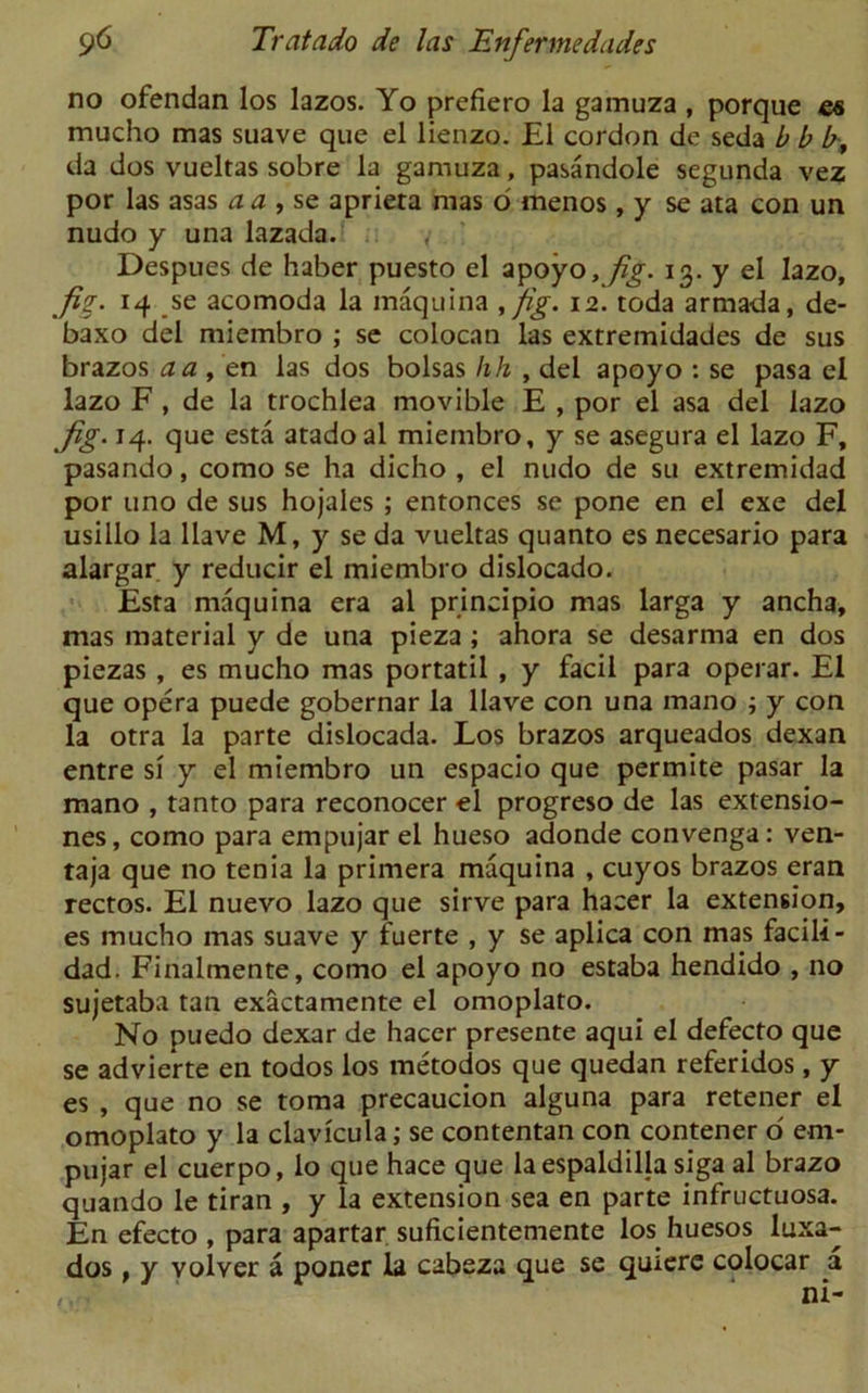 no ofendan los lazos. Yo prefiero la gamuza , porque mucho mas suave que el lienzo. El cordon de seda b b b„ da dos vueltas sobre la gamuza, pasandole segunda vez por las asas a a , se aprieta mas o menos, y se ata con un nudo y una lazada. ,• Despues de haber puesto el apoyo, fig. 13. y el lazo, fi*. 14 se acomoda la maquina ,fig. 12. toda armada, de- baxo del miembro ; se colocan las extremidades de sus brazos a a , en las dos bolsas hh , del apoyo : se pasa el lazo F , de la trochlea movible E , por el asa del lazo Jig. 14. que esta atadoal miembro, y se asegura el lazo F, pasando, como se ha dicho , el nudo de su extremidad por uno de sus hojales ; entonces se pone en el exe del usillo la Have M, y se da vueltas quanto es necesario para alargar y reducir el miembro dislocado. Esta maquina era al principio mas larga y ancha, mas material y de una pieza ; ahora se desarma en dos piezas , es mucho mas portatil , y facil para operar. El que opera puede gobernar la Have con una mano ; y con la otra la parte dislocada. Los brazos arqueados dexan entre si y el miembro un espacio que permite pasar la mano , tanto para reconocer el progreso de las extensio- nes, como para empujar el hueso adonde convenga: ven- taja que no tenia la primera maquina , cuyos brazos eran rectos. El nuevo lazo que sirve para hacer la extension, es mucho mas suave y luerte , y se aplica con mas facili- dad. Finalmente, como el apoyo no estaba hendido , no sujetaba tan exactamente el omoplato. No puedo dexar de hacer presente aqui el defecto que se advierte en todos los metodos que quedan referidos, y es , que no se toma precaucion alguna para retener el omoplato y la clavicula; se contentan con contener o' em- pujar el cuerpo, lo que hace que laespaldillasiga al brazo quando le tiran , y la extension sea en parte infructuosa. En efecto , para apartar suficientemente los huesos luxa- dos, y volver a poner la cabeza que se quiere colocar a