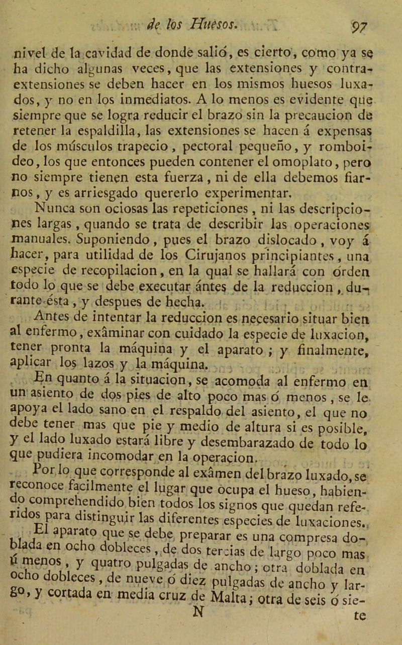 nivel de la caviJad de donde salio, es cierto, como ya se ha dicho algunas veces,que las extensiones y contra- extensiones se deben hacer en los mismos huesos luxa- dos, y no en los inmediatos. A lo menos es evidente que siempre que se logra reducir el brazo sin la precaucion de retener la espaldilla, las extensiones se hacen a expensas de los nnlsculos trapecio, pectoral pequeho, y romboi- deo, los que entonces pueden contener el omoplato, pero no siempre tienen esta fuerza , ni de ella debemos fiar- nos, y es arriesgado quererlo experimentar. Nunca son ociosas las repeticiones, ni las descripcio- nes largas, quando se trata de describir las operaciones manuales. Suponiendo, pues el brazo dislocado , voy a hacer, para utilidad de los Cirujanos principiantes, una especie de recopilacion, en la qual se hallara con orden todo lo que se debe executar antes de la reduccion , du-j rante esta , y despues de hecha. Antes de intentar la reduccion es necesario situar bieti al enfermo, examinar con cuidado la especie de luxacion, tener pronta la maquina y el aparato ; y hnalmente, aplicar los lazos y la maquina. En quanto a la situacion, se acomoda al enfermo en un asiento de dos pies de alto poco mas o menos, se le apoya el lado sano en el respaldo del asiento, el que no debe tener mas que pie y medio de altura si es posible, y el lado luxado estara libre y desembarazado de todo lo que pudiera incomodar en la operacion. Por lo que corresponde al examen del brazo luxado, se reconoce facilmente el lugar que ocupa el hueso, habien- ;' comprehendido bien todos los signos que quedan refe- ridos para distinguir las diferentes especies de luxaciones. Jil aparato que se debe preparar es una compresa do- blada en ocho dobleces, de dos tercias de largo poco mas “ ’ y (iua,tro Pulgadas de ancho; otra doblada en ocho dobleces, de nueve d diez pulgadas de ancho y lar- go, y cortada en media cruz de Malta; otra de seis d sie- N te