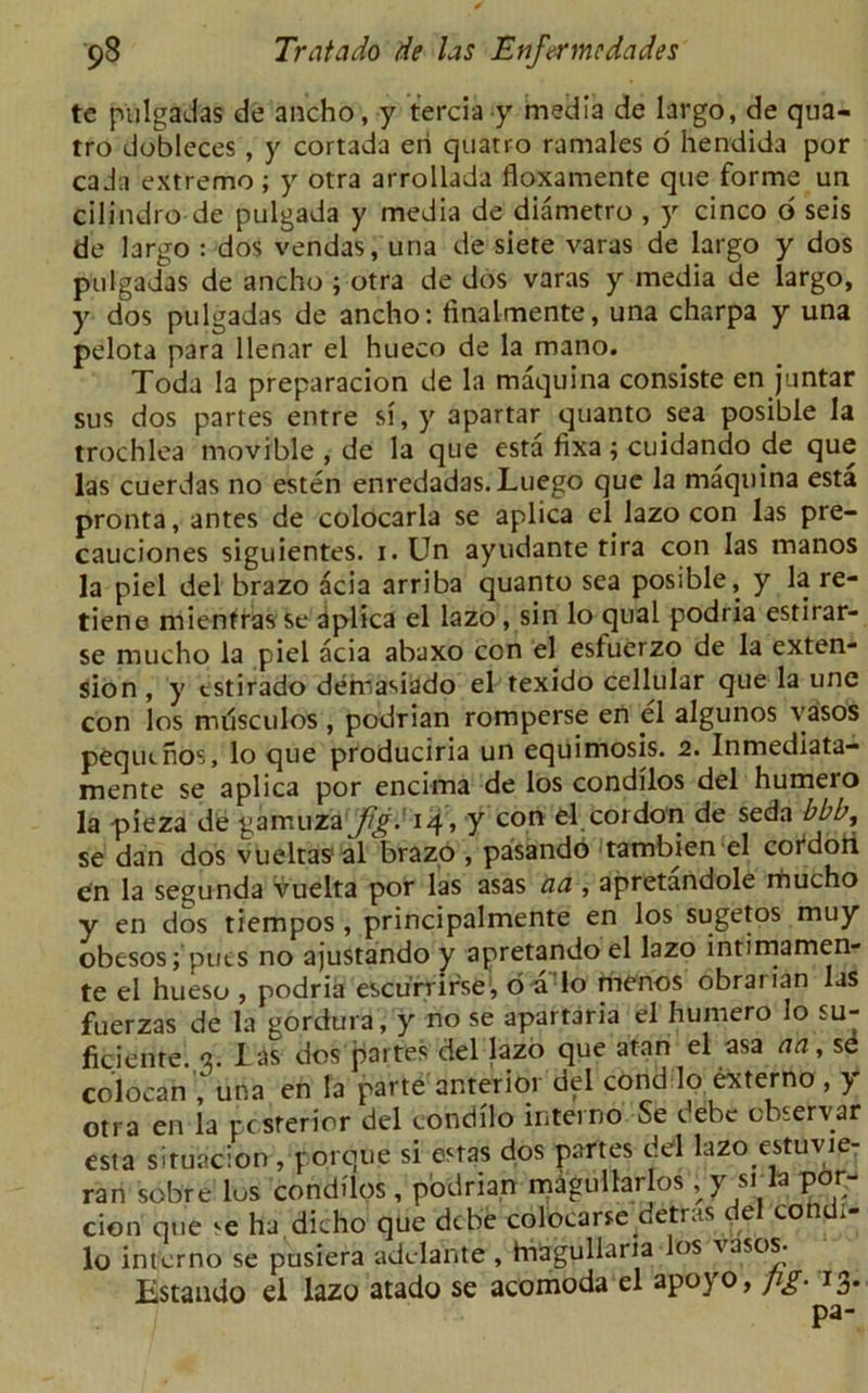 tc pulgadas de ancho, y terciay media de largo, de qua- tro dobleces , y cortada eri quatro ramales 6 hendida por cada extreme; y otra arrollada floxamente que forme un cilindro de pulgada y media de diametro , y cinco o seis de largo : dos vendas, una de siete varas de largo y dos pulgadas de ancho ; otra de dos varas y media de largo, y dos pulgadas de ancho: tinalmente, una charpa y una pelota para llenar el hueco de la mano. Toda la preparacion de la maquina conslste en juntar sus dos partes entre si, y apartar quanto sea posible la trochlea movible , de la que esta fixa; cuidando de que las cuerdas no esten enredadas.Luego que la maquina esta pronta, antes de colocarla se aplica el. lazo con las pre- cauciones siguientes. i.Un ayudante tira con las manos la piel del brazo acia arriba quanto sea posible, y la re- tiene mientrasse aplica el lazo, sin lo qua! podria estirar- se mucho la piel acia abaxo con el esfuerzo de la exten- sion , y tstirado demasiado el texido cellular que la une con los mdsculos , podrian romperse en el algunos vasos pequtnos, lo que produciria un equimosis. 2. Inmediata- mente se aplica por encima de los condilos del humero la pieza de gamuza Jig. 14 > y con cl.cordon de seda bbb, se dan dos vueltas1 al brazo , pasando tambien el cordon en la segunda vuelta por las asas aa , apretandole mucho y en dos tiempos , principalmente en los sugetos muy obesos; puts no ajustando y apretando el lazo intimamen- te el hueso , podria escurrir'se, 6 a lo menos obrarian las fuerzas de la gordura, y no se apartaria el humero lo su- ficiente. a. I as dos partes del lazo que atan el asa aa, sd col oca n una en la parte anterior del cond lo externo , y otra en la pcsterior del condilo interno Se debe ebservar esta situacion, porque si esras dos partes del lazo estuvie- ran sobre los condilos , podrian magullar os; y srla por- cion que <e ha dicho que debe colocarse detras del condi- lo interno se pusiera adelante, hiagullaria los vasos. Estando el lazo atado se acomoda el apoyo, pg■ 13. pa-