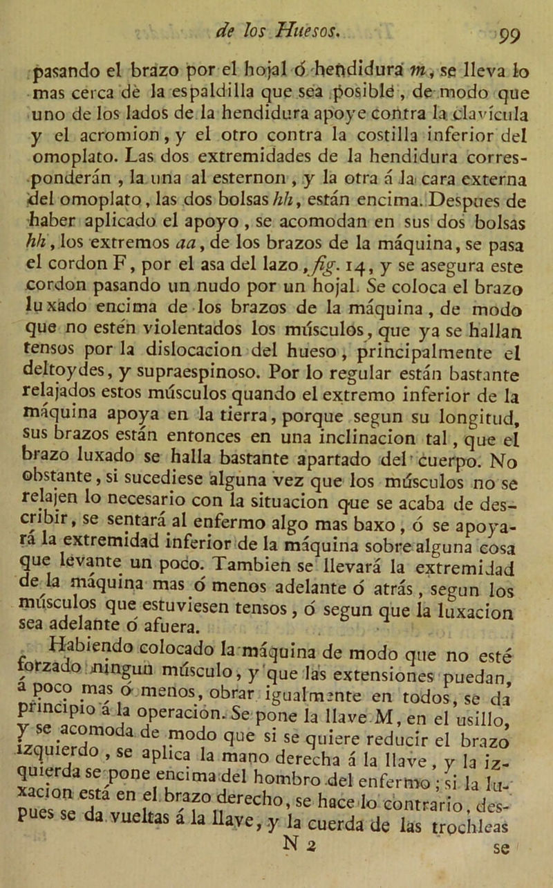 pasando el brazo por el hojal d hendidura m, se lleva lo mas cerca de la espaldilla que sea posibld , de modo que uno de los lados de la hendidura apoye contra 1'a.claviaila y el acromion, y el otro contra la costilla inferior del omoplato. Las dos extremidades de la hendidura corres- ponded , la una al esternon , y la otra a Ja> cara externa del omoplato, las dos bolsas/Fi, estan encima. Despues de haber aplicado el apoyo , se acomodan en sus dos bolsas hh, los extremos aa, de los brazos de la maquina, se pasa el cordon F, por el asa del lazo ,fig. 14, y se asegura este cordon pasando un nudo por un hojal. Se coloca el brazo luxado encima de los brazos de la maquina, de modo que no esten violentados los musculos, que ya se hallan tensos por la dislocacion del hueso, principalmente el deltoydes, y supraespinoso. Por lo regular estan bastante relajados estos musculos quando el extremo inferior de la maquina apoya en la tierra, porque segun su longitud, sus brazos estan entonces en una inclinacion tal, que el brazo luxado se halla bastante apartado del cuerpo. No obstante, si sucediese alguna vez que los mdsculos no se relajen lo necesario con la situacion que se acaba de des- cribir, se sentara al enfermo algo mas baxo , 6 se apoya- ra la extremidad inferior de la maquina sobre alguna cosa que levante un poco. Tambien se llevara la extremidad de la maquina mas o menos adelante o atras, segun los musculos que estuviesen tensos, o segun que la luxacion sea adelante o afuera. Habiendo colocado la maquina de modo que no este torzado mnguu milsculo, y que la's extensiones puedan, •m-S,° menos’ obrar igualmmte en todos, se da TOT i3 °,peraa?n- Se P°ne la Have M, en el usillo, izauierdo10 J de,^0cJ0 q116 S1 se quiere reducir el brazo zquierdo , se aphca la mano derecha a la Have, y la iz- quierdase pone encima del hombro del enfermo - si la lu en rech0’se con^rb, is- P a vueltas a la Have, y la cuerda de las trochleas N 2 se