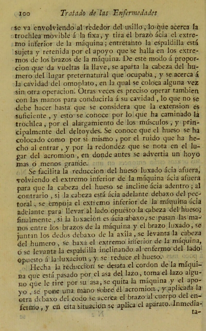 se va envolviendo al rededor del usillo, lo que acerca la trochlea movible a la fixa, y tira el brazo acia el extre- mo inferior de la maquina; entretanto la espaldilla esta sujeta y retenida por el apoyo que se halla en los extre- mos de los brazos de la maquina. De este modo a propor- cion que da vuelras la Have, se aparta la cabeza del hu- mero del lugar preternatural que ocupaba , y se acerca a la cavidad del omoplato, en la qual se coloca alguna vez sin otra operacion. Otras veces es preciso operar tambien con las manos para conducirla a su cavidad , lo que no se debe hacer hasta que se considera que la extension es suficiente , y esto se concce por lo que ha caminado la trochlea, por el alargamiento de los musculos , y prin- cipalmente del deltoydes. Se conoce que el hueso se ha colocado como por si mismo , por el ruido que ha he— cho al entrar , y por la redondez que se nota en el lu- gar del acromion , en donde antes se advertia un hoyo mas 6 menos grande. Se facilita la reduccion del hueso luxado acia afuera, volviendo el extremo inferior de la maquina acia afuera para que la cabeza del hueso se incline acia adentro ; al contrario , si la cabeza esta acia adelante debaxo del pec- toral , se empuja el extremo inferior de la maquina acia adelante para llevar al lado opuesto la cabeza del hueso; fmalmente , si la luxacion es aciaiabaxoy se pasan las ma- nos entre los brazos de la maquina y el brazo luxado, se juntan los dedos debaxo de la axila , se lcvanta la cabeza del humero , se baxa el extremo inferior de la maquina, dse levanta la espaldilla inclinando al enfermo del lado> opuesro a la'luxacion , y se reduce el hueso.' • _ • ^ ^ Hecha la redifccion se desata el cordon de la maqui- na que esta pasado por el asa del lazo, toma el lazo algu- no que le tire por su asa, se quita la maquina y el apo- yo se pone una mano sbbrdel acromion., y;aplicada la otra debaxo del codo se acerca el brazo al cuerpo del en- fermo y en esta situation se aplica el aparato. Inmedia- ’ r ta- I .