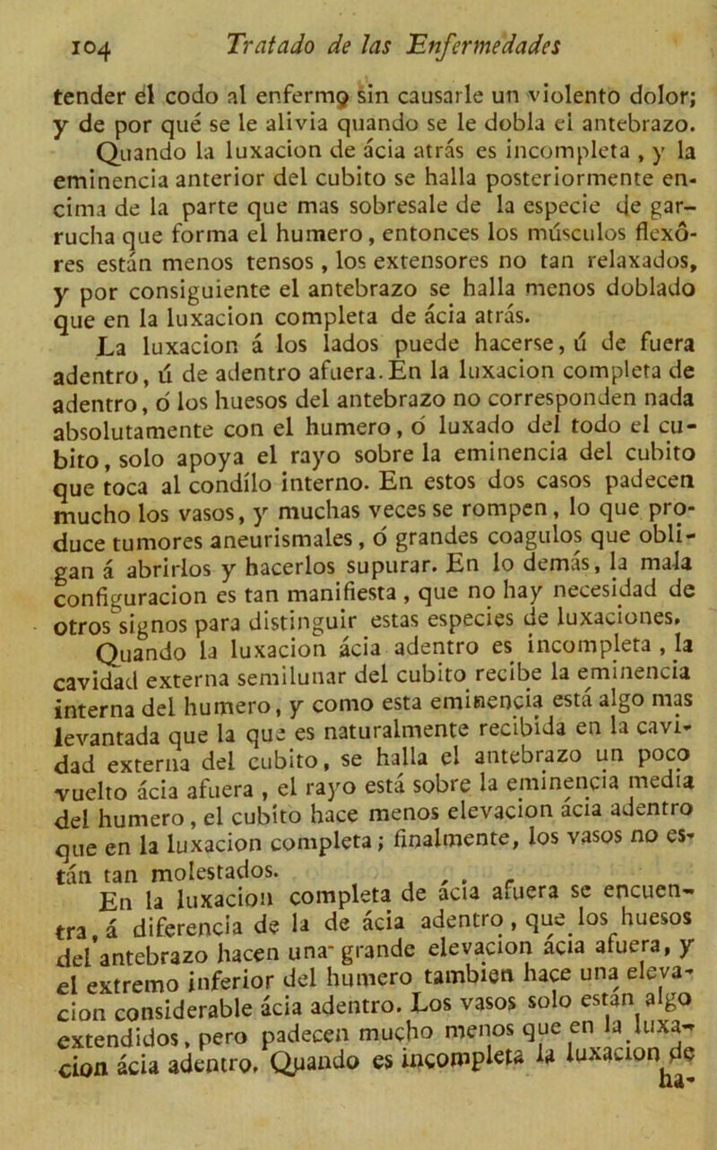 tender el codo al enfermg sin causarle un violento dolor; y de por que se le alivia quando se le dobla ei antebrazo. Quando la luxacion de acia atras es incomplete , y la eminencia anterior del cubito se halla posteriormente en- cima de la parte que mas sobresale de la especie de gar- rucha que forma el humero, entonces los musculos flexo- res estan menos tensos , los extensores no tan relaxados, y por consiguiente el antebrazo se halla menos doblado que en la luxacion completa de acia atras. La luxacion a los lados puede hacerse, d de fuera adentro, ti de adentro afuera. En la luxacion completa de adentro, d los huesos del antebrazo no corresponden nada absolutamente con el humero, o luxado del todo el cu- bito, solo apoya el rayo sobre la eminencia del cubito que toca al condilo interno. En estos dos casos padeceti mucho los vasos, y muchas veces se rompen, lo que pro- duce tumores aneurismales, o grandes coagulos que obli- gan a abrirlos y hacerlos supurar. En lo demas, la nia-la configuracion es tan manifiesta , que no hay necesMad de otros signos para distinguir estas especies de luxaciones. Quando la luxacion acia adentro es incompleta , h cavidad externa semilunar del cubito recibe la eminencia interna del humero, y como esta eminencia esta algo mas levantada que la que es naturalmente recibida en la cavi- dad externa del cubito, se halla el antebrazo un poco vuelto acia afuera , ei rayo esta sobre la eminencia media del humero, el cubito hace menos elevacion acia adentro que en la luxacion completa; finalmente, los vasos no es* tan tan molestados. , , . . En la luxacion completa de acia afuera se encuen- tra.a diferencia de la de acia adentro , que_los huesos del antebrazo hacen una-grande elevacion acia afuera, y el extremo inferior del humero tambien hace una eleva- cion considerable acia adentro. Los vasos solo estan algo extendidos, pero padecen mucho menos que en la luxa^ cion acia adentro. Qpando es incompleta la luxacion de