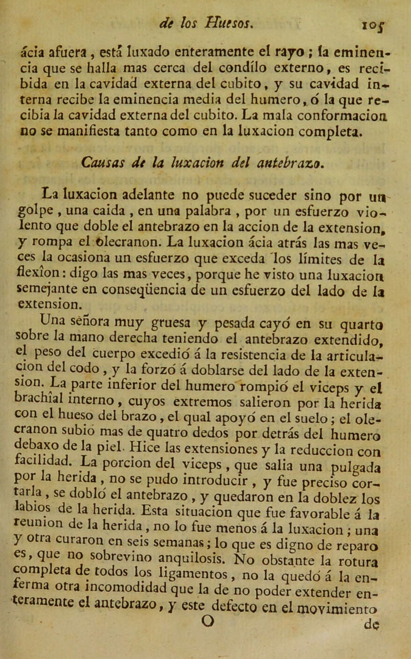 acia afuera , esta luxado enteramente el rayo ; la emineti- cia que se halla mas cerca del condilo externo, es reci- bida en la cavidad externa del cubito, y su cavidad in- terna recibe la eminencia media del humero, o la que re- cibia la cavidad externa del cubito. La mala conformacion no se manifiesta tanto como en la luxacion completa. Causas dt la luxacion del antebrazo. La luxacion adelante no puede suceder sino por un golpe , una caida , en una palabra , por un esfuerzo vio- lento que doble el antebrazo en la accion de la extension, y rompa el olecranon. La luxacion acia atras las mas ve- ces la ocasiona un esfuerzo que exceda los limites de la flexion: digo las mas veces, porque he visto una luxacion semejante en conseqiiencia de un esfuerzo del lado de la extension. Una senora muy gruesa y pesada cayo en su quarto sobre la mano derecha teniendo el antebrazo extendido, el peso del cuerpo excedio a la resistencia de la articula- cion del codo , y la forzo a doblarse del lado de la exten- sion La parte inferior del humero rompio el viceps y ei brachial interno, cuyos extremos salieron por la herida con el hueso del brazo, el qual apoyo en el suelo; el ole- cranon subio mas de quatro dedos por detras del humero debaxo de la piel. Hice las extensiones y la reduccion con racilidad. La porcion del viceps , que salia una pulgada por la herida , no se pudo introducir , y fue preciso cor- tarla , se doblo el antebrazo , y quedaron en la doblez los iabios de la herida. Esta situacion que fue favorable a la reunion de la herida , no lo fue menos a la luxacion ; una y otra curaron en seis semanas; lo que es digno de reparo es, que no sobrcvino anquilosis. No obstante la rotura completa de todos los ligamentos, no la quedo a la en- terma otra incomodidad que la de no poder extender en- teramente el antebrazo, y este defecto en el movimiento O