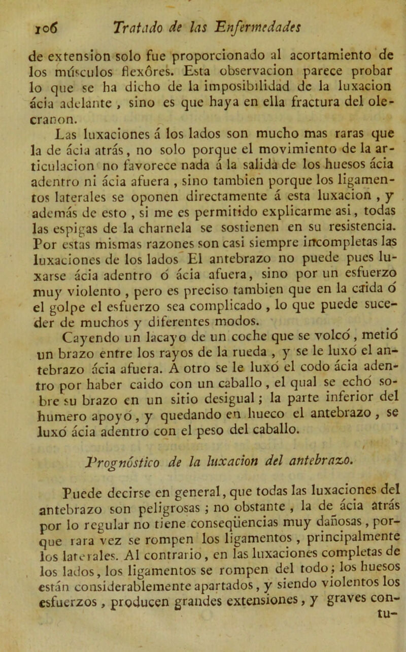 de extension solo fue proporcionado al acortamiento de los miisculos flexores. Esta observacion parece probar lo que se ha dicho de la imposibilidad dc la luxacion acia adelante , sino es que haya en ella fractura del ole- cranon. Las luxaciones a los lados son mucho mas raras que la de acia atras, no solo porque el movimiento de la ar- ticulacion no favorece nada a la salida de los huesos acia adenrro ni acia afuera , sino tambien porque los ligamen- tos laterales se oponen directamente a esta luxacion , y ademas de esto , si me es permirido explicarme asi, todas las espigas de la charnela se sostienen en su resistencia. Por estas mismas razones son casi siempre iircompletas las luxaciones de los lados El antebrazo no puede pues lu- xarse acia adentro o acia afuera, sino por un esfuerzo muy violento , pero es preciso tambien que en la caida o el golpe el esfuerzo sea complicado , lo que puede suce- der de muchos y diferentes modos. Cayendo un lacayo de un coche que se volco , metio un brazo enfre los rayos de la rueda , y se le luxo el an- tebrazo acia afuera. A otro se le luxo el codo acia aden- tro por haber caido con un caballo , el qual se echo so- bre su brazo en un sitio desigual; la parte inferior del humero apoyo , y quedando en hueco el antebiazo , se luxo acia adentro con el peso del caballo. i Vrovnostico de la luxacion del antebrazo. O Puede decirse en general, que todas las luxaciones del antebrazo son peligrosas ; no obstante , la de^ acia atras por lo regular no bene conseqiiencias muy danosas, por- que rara vez se rompen los ligamentos , principalmente los laterales. Al contrario, en las luxaciones complctas de los lados, los ligamentos se rompen del todo; los huesos cstan considerablemente apartados, y siendo violentos los csfuerzos, producen grandes extensiones, y graves con-