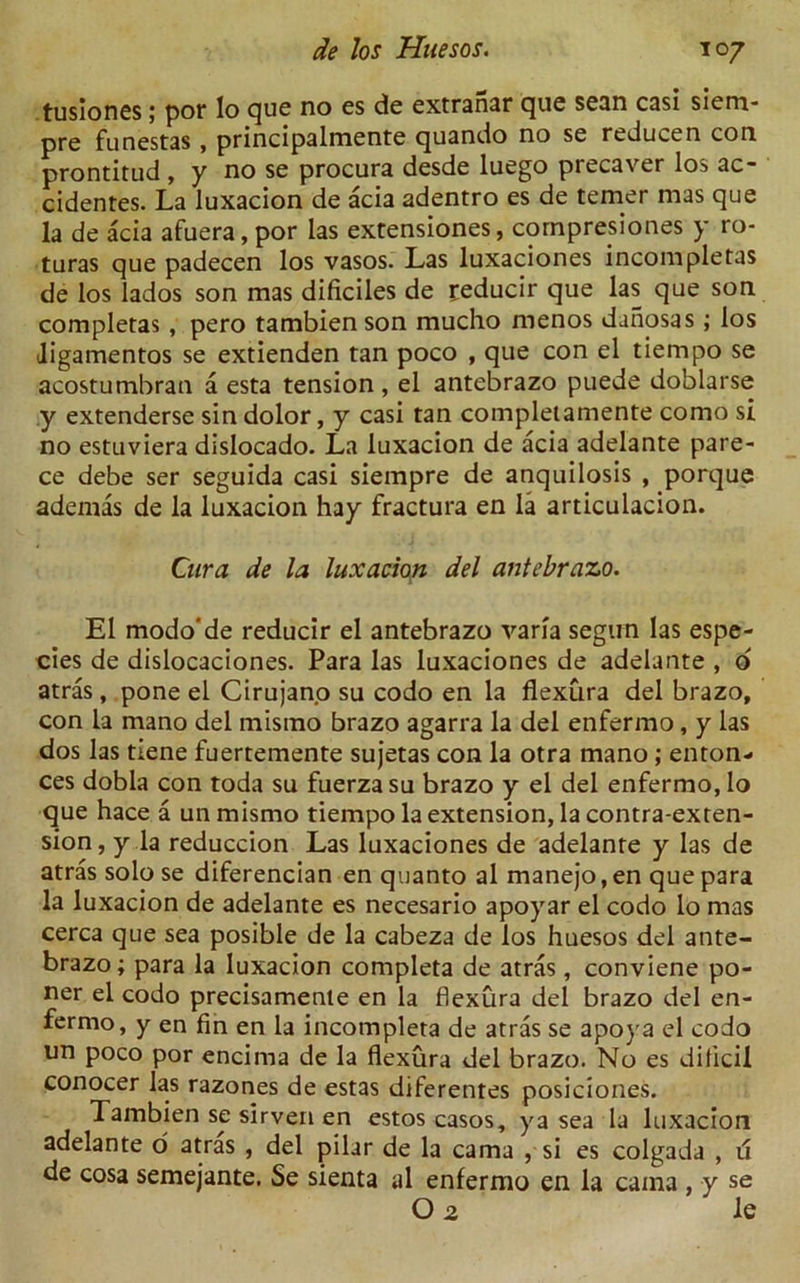 tusiones; por lo que no es de extranar que sean casi siem- pre funestas , principalmente quando no se reducen con prontitud , y no se procura desde luego precaver los ac- cidenres. La luxacion de acia adentro es de temer mas que la de acia afuera, por las extensiones, corn prep i ones y ro- turas que padecen los vasos. Las luxaciones incompletas de los lados son mas dificiles de ceducir que las que son completas , pero tambien son mucho menos danosas ; los ligamentos se extienden tan poco , que con el tiempo se acostumbran a esta tension, el antebrazo puede doblarse y extenderse sin dolor, y casi tan compleiamente como si no estuviera dislocado. La luxacion de acia adelante pare- ce debe ser seguida casi siempre de anquilosis , porque ademas de la luxacion hay fractura en la articulacion. Cura de la luxacion del antebrazo. El modo'de reducir el antebrazo varia segun las espe- cies de dislocaciones. Para las luxaciones de adelante , d atras, pone el Cirujano su codo en la flexura del brazo, con la mano del misrno brazo agarra la del enfermo, y las dos las tiene fuertemente sujetas con la otra mano; enton- ces dobla con toda su fuerza su brazo y el del enfermo, lo que hace a un mismo tiempo la extension, la contra-exten- sion, y la reduccion Las luxaciones de adelante y las de atras solo se diferencian en quanto al manejo.en que para la luxacion de adelante es necesario apoyar el codo lo mas cerca que sea posible de la cabeza de los huesos del ante- brazo; para la luxacion completa de atras, conviene po- ner el codo precisamente en la flexura del brazo del en- fermo, y en fin en la incompleta de atras se apoya el codo un poco por encima de la flexura del brazo. No es dificil conocer las razones de estas diferentes posieiones. Tambien se sirven en estos casos, ya sea la luxacion adelante o atras , del pilar de la cama , si es colgada , u de cosa semejante. Se sienta al enfermo en la cama , y se O 2 le