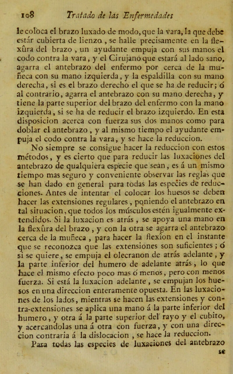 le coloca el brazo luxado de modo, que la vara, la que debe estar cubierta de lienza , se halle precisamente en la fle- xura del brazo , tin ayudante empuja con sus manos el codo contra la vara, y el Cirujanoque estara al lado sano, agarra el antebrazo del enfermo por cerca de la mu- neca con su mano izquierda, y la espaldilla con su mano derecha, si es el brazo derecho el que se ha de reducir; o al contrario, agarra el antebrazo con su mano derecha, y tiene la parte superior del brazo del enfermo con la mano izquierda, si se ha de reducir el brazo izquierdo. En esta disposicion accrca con fuerza sus dos manos como para doblar el antebrazo , y al mismo tiempo el ayudante em- puja el codo contra la vara, y se hace la reduccion. No siempre se consigue hacer la reduccion con cstos metodos, y es cierto que para reducir las luxaciones del antebrazo de qualquiera especie que sean, es a un mismo tiempo mas seguro y conveniente observar las reglas que se han dado en general para todas las espccies de reduc- ciones. Antes de intentar el colocar los huesos se deben hacer las extensiones regulares, po.niendo el antebrazo en tal situacion,que todos los milsculosesten igualmente ex- tendidos. Si la luxacion es atras , se apoya una mano en la flexura del brazo , y con la otra se agarra el antebrazo cerca de la muneca , para hacer la flexion en el instante que se reconozca que las extensiones son suficientes; o si se quiere, se empuja el olecranon de atras adelante, y la parte inferior del humero de adelante atras, lo que hace el mismo efecto poco mas o menos, pero con menos fuerza. Si esta la luxacion adelante , se empujan los hue- sos en una direccion enteramente opuesta. En las luxacio- nes de los lados, mientras se hacen las extensiones y con- tra-extensiones se aplica una mano a la parte inferior del humero, y otra a la parte superior del rayo y el cubito, y acercandolas una a otra con fuerza, y con una direc- cion contraria a la dislocacion , se hace la reduccion. Paca todas las especies de luxaciones del antebrazo