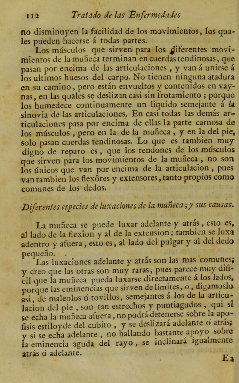 no disminuyen la facilidad de los movimientos, los qua- les pueden hacerse a todas partes. Los miisculos que sirven para los jj|iferentes movi- mientos de la muneca terminan encuerdastendinosas, que pasan por encima de las articulaciones , y van a unirse a los ultimos huesos del carpo. No tienen ninguna atadura en su camino, pero estan envueltos y contenidos en vay- nas, en las quales se desliz.in casi sin frotamiento ; porque los humedece continuamente un liquido semejante a la sinovia de las articulaciones. En casi todas las dernas ar- ticulaciones pasa por encima de ellas la parte carnosa de los musculos , pero en la de la muneca , y en la del pic, solo pasan cuerdas tendinosas. Lo que es tambien muy digno de reparo es , que los tendones de_ los musculos que sirven para los movimientos de la muneca , no son los finicos que van por encima de la articulacion , pues van tambien los flexores y extensores, tanto propios como comunes de los dedos. Diferentes especies de luxaciones de la fnuneca \y sus causas. La muneca se puede luxar adelante y atras, esto es, al lado de la flexion y al de la extension; tambien se luxa adentro y afuera , esto es, al lado del pulgar y al del dedo pequeno. . Las luxaciones adelante y atras son las mas comunesj y creo que las otras son muy raras, pues parece muy difi- cil que la muneca pueda luxarse directamente a los lados, porque las eminencias que sirven de limites, o , digamoslo asi, de maleolos o tovillos, semejantes a los de la articu- lacion del pie , son tan estrechos y puntiagudos , qui si se echa la muneca afuera , no podradetenerse sobre la apo-. fisis estiloyde del cubito , y se deslizara adelante o atras; y si se echa adelante , no hallando bastante apoyo sobre la eminencia aguda del rayo , se inclinara igua mente atras o adelante.