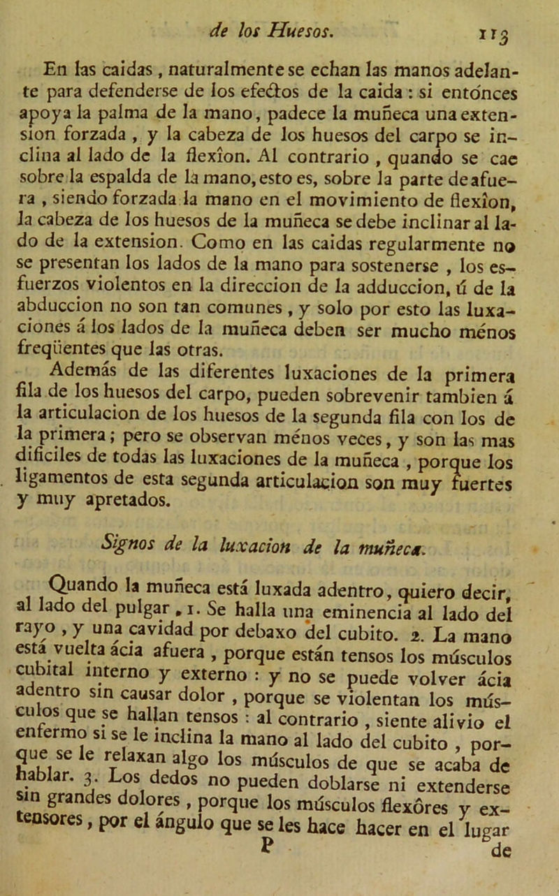 ir3 En las caidas , naturalmentese echan las manos adelan- te para defenderse de los efe&os de la caida : si ento'nces apoya la palma de la mano, padece la muneca una exten- sion forzada , y la cabeza de los huesos del carpo se in- clina al lado de la flexion. Al contrario , quando se cae sobre la espalda de la mano.esto es, sobre la parte deafue- ra , siendo forzada la mano en el movimiento de flexion, la cabeza de los huesos de la muneca sedebe inclinaral la- do de la extension. Como en las caidas regularmente no se presentan los lados de la mano para sostenerse , los es- fuerzos violentos en la direccion de la adduccion, d de la abduccion no son tan comunes , y solo por esto las luxa- ciones a los lados de la muneca deben ser mucho menos freqiientes que las otras. Ademas de las diferentes luxaciones de la primera fila de los huesos del carpo, pueden sobrevenir tambien a la articulacion de los huesos de la segunda fila con los de la primera; pero se observan menos veces, y son las mas dificiles de todas las luxaciones de la muneca , porque los ligamentos de esta segunda articulacion son muy fuertes y muy apretados. Signos de la luxation de la muneca. Quando la muneca esta luxada adentro, quiero decir, al lado del pulgar, i. Se halla una eminencia al lado del rayo , y una cavidad por debaxo del cubito. 2. La mano esta vuelta acia afuera , porque estan tensos los mdsculos cubital interno y externo : y no se puede volver acia a entro sin causar dolor , porque se violentan los mds- culos que se hallan tensos : al contrario , siente alivio el enfermo si se le mclina la mano al lado del cubito , por- que se le relaxan algo los mdsculos de que se acaba de hablar. 3 Los dedos no pueden doblarse ni extenderse sin grandes dolores, porque los mdsculos flexores v ex- tensores, por el angulo que se les hace hacer en el lugar P de