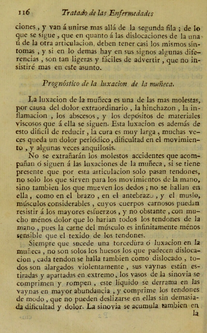 ciones, y van a unirse mas alia de la segunda fila ; de lo que se sigue , que en quanto a las dislocaciones de la una u de la otra articulacion, deben tener casi los mismos sin- tomas , y si en lo demas hay en sus signos al^unas dife- rencias , son tan ligeras y faciles de advertir /que no in- sistire mas en este asunto. Prognostko de la lux acton de la mune c a» La luxacion de la muneca es una de las mas molestas, por causa del dolor extraordinario , la hinchazon , la in- flamacion , los abscesos, y los depositos de materiales viscoses que a ella se siguen. Esta luxacion es ademas de esto dificil de reducir , la cura es muy larga , muchas ve- ces queda un dolor periodico ,dillcultad en el movimien- to ry algunas veces anquilosis. No se extranaran los molestos accidentes que acom- panan o siguen a las luxaciones de la muneca, si se tiene presente que por esta articulacion solo pasan tendones, no solo los que sirven para los movimientos de la mano, sino tambien los que mueven los dedos; no se Italian en ella , como en el brazo , en el antebrazu , y el muslo^ milsculos considerables , cuyos cuerpos carnosos puedan resistir a los mayores esfuerzos , y no obstante , con mu- cho menos dolor que lo harian todos los tendones de la mano , pues la carne del musculo es infinitamente menos sensible que el texido de los tendones. Siempre que sucede una torcedura o' luxacion en la muneca , no son solos los huesos los que padecen disloca- cion , cada tendon se halla tambien como dislocado , to- dos son alargados violentamente , sus vaynas estan es- tiradas y apartadas en extremo, los vasos de la sinovia se comprimen y rompen , este liquido se derrama en las vaynas en mayor abundancia >y comprime los tendones de modo , que no pueden deslizarse en ellas sin demasia- da diiicuitad y dolor. La sinoyia se acumula tambien en