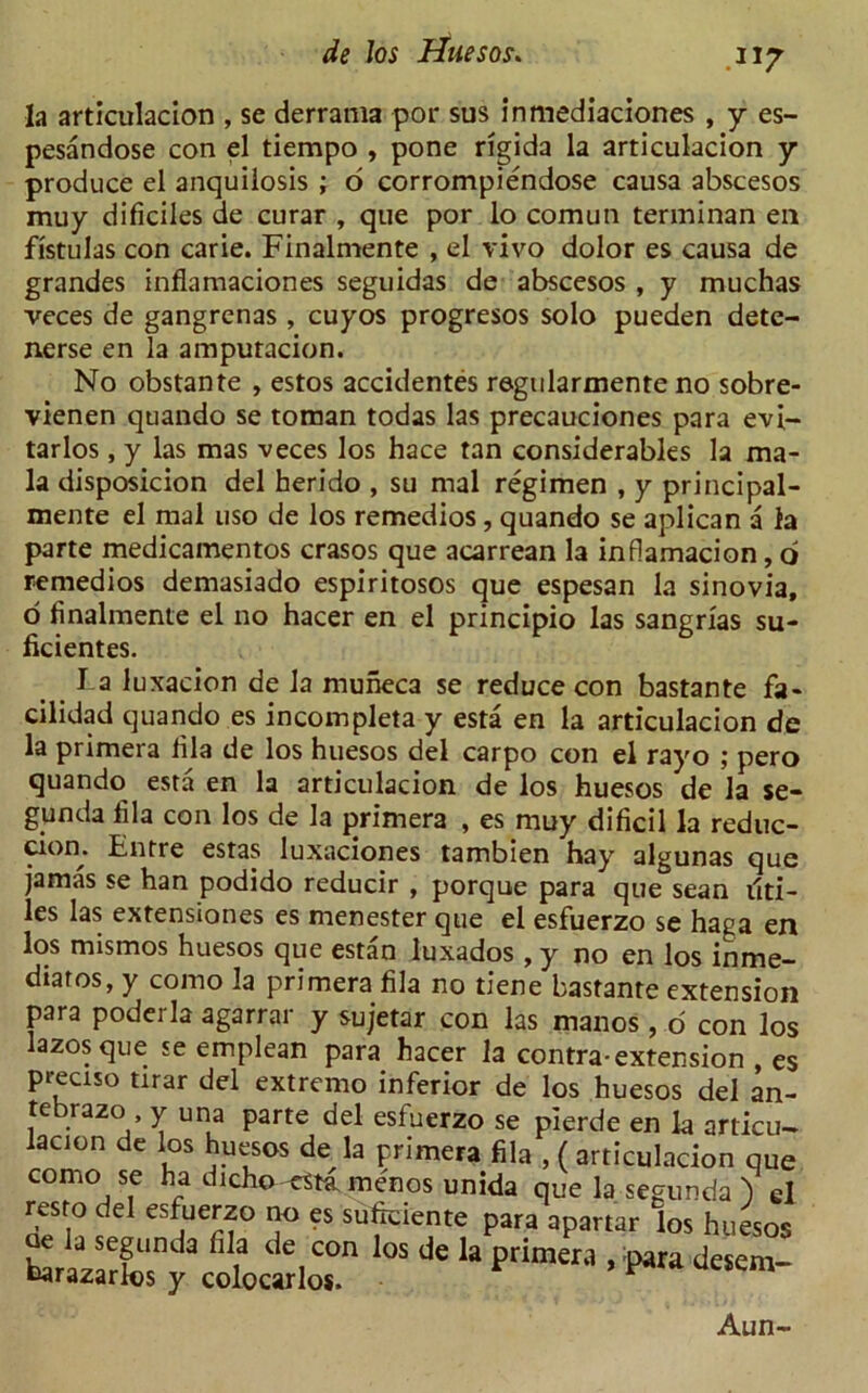la articulacion , se derratna por sus inmediaciones , y es- pesandose con el tiempo , pone rigida la articulacion y produce el anquilosis ; 6 corrompiendose causa abscesos muy dificiles de curar , que por lo comun terminan en fistulas con carie. Finalmente , el vivo dolor es causa de grandes inflamaciones seguidas de abscesos , y muchas veces de gangrenas , cuyos progresos solo pueden dete- nerse en la amputacion. No obstante , estos accidentes regularmente no sobre- vienen quando se toman todas las precauciones para evi- tarlos, y las mas veces los hace tan considerables la ma- la disposicion del herido , su mal regimen , y principal- mente el mal uso de los remedios, quando se aplican a la parte medicamentos crasos que acarrean la inflamacion, o remedios demasiado espiritosos que espesan la sinovia, o finalmente el no hacer en el principio las sangrias su- ficientes. La luxacion de la muneca se reduce con bastante fa- cilidad quando es incompleta y esta en la articulacion de la primera fila de los huesos del carpo con el rayo ; pero quando esta en la articulacion de los huesos de la se- gunda fila con los de la primera , es muy dificil la reduc- ciom Entre estas luxaciones tambien hay algunas que jamas se han podido reducir , porque para que sean tid- ies las extensiones es menester que el esfuerzo se haga en los mismos huesos que estan luxados , y no en los mme— diatos, y como la primera fila no tiene bastante extension para poderla agarrar y sujetar con las manos, o con los lazosque se emplean para hacer la contra-extension , es preciso tirar del extremo inferior de los huesos del an- tebrazo y una parte del esfuerzo se pierde en la articu- lacton de los huesos de la primera fila , ( articulacion que como se ha dicho <sta menos unida que la segunda ) cl resto del esfuerzo no es suftciente para apartar los huesos ^rilXy^oLtrloT * * ^ deSem- Aun-