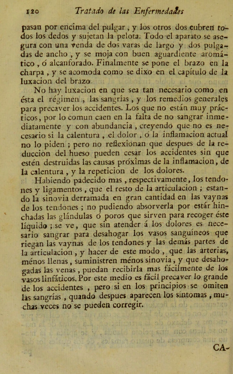 pasan por encima del pulgar, y los otros dos cubren to- dos los dedos y sujetan la pelota. Todo el aparato se ase- gura con una venda de dos varas de largo y dos pulga- das de ancho , y se moja con buen aguardiente aroma- tico , o alcanforado. Finalmente se pone el brazo en la charpa , y se acomoda como se dixo en el capitulo de la luxacion del brazo No hay luxacion en que sea tan neccsario como en esta el regimen , las sangrias , y los remedios generates para precaver los accidentes. Los que no estan muy prac- ticos, por lo comun caen en la falta de no sangrar inme- diatamente y con abundancia , creyendo que no es ne- cesario si la calentura , el dolor , o la inflamacion actual no lo piden ; pero no reflexionan que despues de la re- duccion del hueso pueden cesar los accidentes sin que esten destruidas lascausas proximas de la inflamacion, de la calentura , y la repeticion de los dolores. Habiendo padecido mas , respectivamente, los tendo- nes y ligamentos, que el resto de la articulacion ; estan- do la sinovia derramada en gran cantidad en las vaynas de los tendones ; no pudiendo absorverla por estar hin- chadas las glandulas o poros que sirven para recoger este liquid® ;se ve, que sin atender a los dolores es nece- sario sangrar para desahogar los vasos sanguineos que riegan las vaynas de los tendones y las demas partes dc la articulacion , y hacer de este modo , que las arterias, menos llenas , suministren menos sinovia, y que desaho- gadas las venas , puedan recibirla mas facilmente de los vasos linfaticos. Por este medio es facil precaver lo grande de los accidentes , pero si en los principios se omiten las sangrias , quando despues aparecen los sintomas, mu- chas veces no se pueden corregir.
