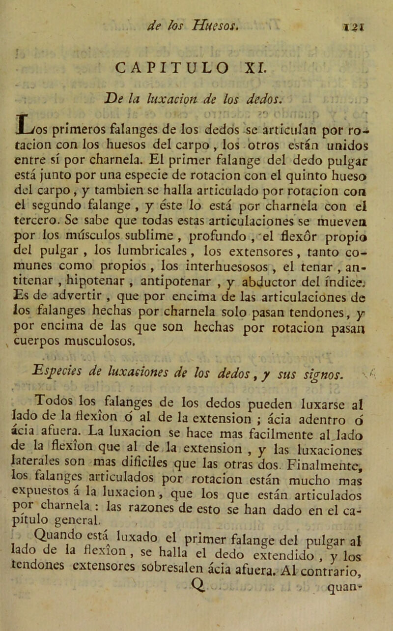 m CAPITULO XI. De la luxation de los dedos. Los primeros falanges de los dedos se articulan por ro- tacion con los huesos del carpo , los otros estan unidos entre si por charnela. El primer falange del dedo pulgar esta junto por una especie de rotacion con el quinto hueso del carpo, y tambien se halla articulado por rotacion con el segundo falange , y este lo esta por charnela con el tercero. Se sabe que todas estas articulaciones se mueven por los mdsculos sublime , profundo,'el flexor propio del pulgar , los lumbricales, los extensores, tanto co- munes cotno propios, los interhuesosos , el tenar , an- titenar , hipotenar , antipotenar , y abductor del indice. Es de advertir , que por encima de las articulaciones de los falanges hechas por charnela solo pasan tendones, y por encima de las que son hechas por rotacion pasan cuerpos musculosos. •Vj .» r.'i ‘ . . .... . *. .b. * Especies de luxationes de los dedos, y sus signos. Todos los falanges de los dedos pueden luxarse al lado de la flexion o al de la extension ; acia adentro o acia afuera. La luxacion se hace mas facilmente al Jado de la flexion que al de la extension , y las luxaciones laterales son mas dificiles que las otras dos. Finalmente, los falanges articulados por rotacion estan mucho mas expuestos a la luxacion, que los que estan articulados por charnela : las razones de esto se han dado en el ca- pitulo general, Quando esta luxado el primer falange del pulgar al lado de la flexion , se halla el dedo extendido , y los tendones extensores sobresalen acia afuera. Al contrario, Q. quan-