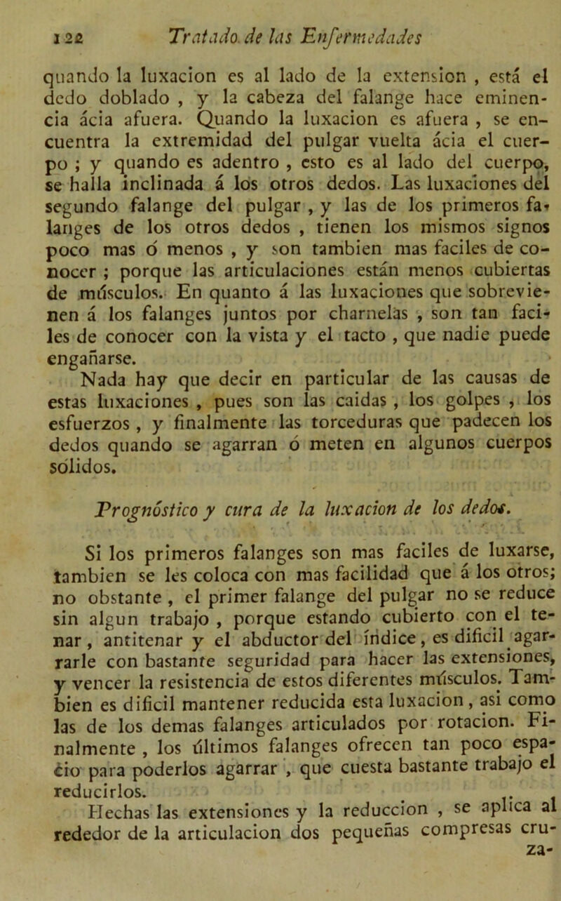 quando la luxacion es al lado de la extension , esta el dedo doblado , y la cabeza del falange hace eminen- cia acia afuera. Quando la luxacion es afuera , se en- cuentra la extremidad del pulgar vuelta acia el cuer- po ; y quando es adentro , csto es al lado del cuerpo, se halla inclinada a los otros dedos. Las luxaciones del segundo falange del pulgar , y las de los primeros fa* langes de los otros dedos , tienen los inismos signos poco mas o menos , y son tambien mas faciles de co- nocer ; porque las articulaciones estan menos cubiertas de milsculos. En quanto a las luxaciones que sobrevie- nen a los falanges juntos por charnelas , son tan faci- les de conocer con la vista y el tacto , que nadie puede enganarse. Nada hay que decir en particular de las causas de estas luxaciones , pues son las caidas , los golpes , los esfuerzos , y finalmente las torceduras que padecen los dedos quando se agarran 6 meten en algunos cuerpos solidos. JPrognostico y cur a de la luxacion de los dedot. Si los primeros falanges son mas faciles de luxarse, tambien se les coloca con mas facilidad que a los otros; no obstante , el primer falange del pulgar no se reduce sin algun trabajo , porque estando cubierto con el te- nar , antitenar y el abductor del iridice , es dificil agar- rarle con bastante seguridad para hacer las extensiones, y veneer la resistencia de estos diferentes milsculos. Tam- bien es dificil mantener reducida esta luxacion , asi como las de los demas falanges articulados por rotacion. Fi- nalmente , los illtimos falanges ofrecen tan poco espa- cio para poderlos agarrar , que cuesta bastante trabajo el reducirlos. Hechas las extensiones y la reduccion , se aplica al rededor de la articulacion dos pequenas compresas cru- za-