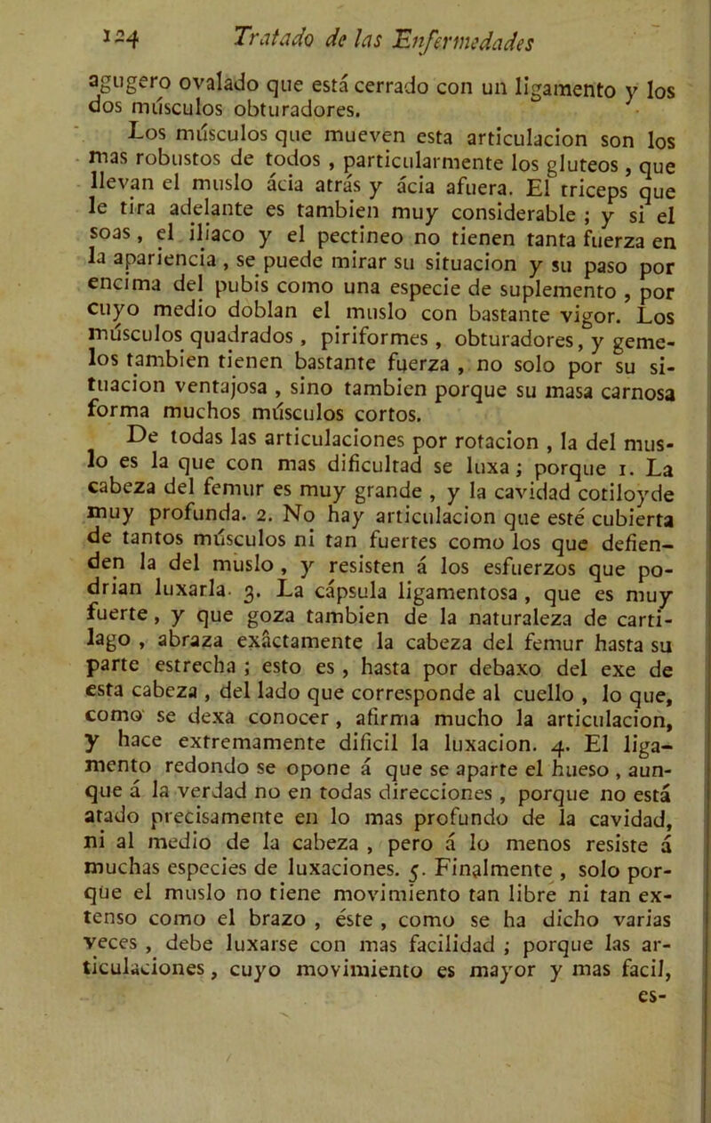agugero ovalado que esta cerrado con un Iigamento y los dos nulsculos obturadores. Los mdsculos que mueven esta articulacion son los mas robustos de todos , particularmente los gluteos, que llevan el muslo acia atras y acia afuera. El triceps que le tira adelante es tambien muy considerable ; y si el soas, el iliaco y el pectineo no tienen tanta fuerza en la apariencia , se puede mirar su situacion y su paso por encima del pubis como una especie de suplemento , por cuyo medio doblan el muslo con bastante vigor. Los mdsculos quadrados , piriformes , obturadores, y geme- los tambien tienen bastante fuerza , no solo por su si- tuacion ventajosa , sino tambien porque su inasa carnosa forma muchos mdsculos cortos. De todas las articulaciones por rotacion , la del mus- lo es la que con mas dificultad se luxa; porque i. La cabeza del femur es muy grande , y la cavidad cotiloyde muy profunda. 2. No hay articulacion que este cubierta de tantos mdsculos ni tan fuertes como los que defien- den la del muslo , y resisten a los esfuerzos que po- drian luxarla. 3. La capsula ligamentosa , que es muy fuerte, y que goza tambien de la naturaleza de carti- lago , abraza exactamente la cabeza del femur hasta su parte estrecha ; esto es , hasta por debaxo del exe de esta cabeza , del lado que corresponde al cuello , lo que, como se dexa conocer , afirma mucho la articulacion, y hace extremamente dificil la luxacion. 4. El liga- mento redondo se opone a que se aparte el hueso , aun- que a la verdad no en todas direcciones , porque no esta arado precisamente en lo mas profundo de la cavidad, ni al medio de la cabeza , pero a lo menos resiste a muchas especies de luxaciones. 5. Finalmente , solo por- que el muslo no tiene movimiento tan libre ni ran ex- tenso como el brazo , este , como se ha dicho varias veces , debe luxarse con mas facilidad ; porque las ar- ticulaciones , cuyo movimiento es mayor y mas facil, es-