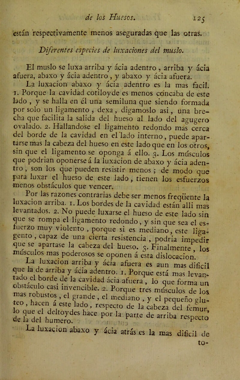 12S estan respectivamente menos aseguradas que las otras. Diferentes esperies de luxaciones del muslo. El muslo se Iuxa arriba y acia adentro , arriba y acia afuera, abaxo y acia adentro , y abaxo y acia afuera. La luxacion abaxo y acia adentro es la mas facil. i. Porque la cavidad cotiloyde es menos concaba de este lado , y se halla en el una semiluna que siendo formada por solo un ligamento , dexa , digamoslo asi, una bre- cha que facilita la salida del hueso al lado del agugero ovalado. 2. Hallandose el ligamento redondo mas cerca del borde de la cavidad en el 'lado interno, puede apar- tarse mas la cabeza del hueso en este lado que en los otros, sin que el ligamento se oponga a ello. 3. Los milsculos que podrian oponersea la luxacion de abaxo y acia aden- tro , son los que pueden resistir menos ; de modo que para luxar el hueso de este lado > tienen los esfuerzos menos obstaculos que veneer. Por las razones contrarias debe ser menos freqiiente la luxacion arriba. 1. Los bordes de la cavidad estan alii mas levantados. 2. No puede luxarse el hueso de este lado sin que se rompa el ligamento redondo, y sin que sea el es- tuerzo muy violento , porque si es mediano. este 11\m. tdueza aei nueso. 3. Pinalmente musculos mas poderosos se ononen a esra La luxacion abaxo y acia atras es la mas dificil de to-
