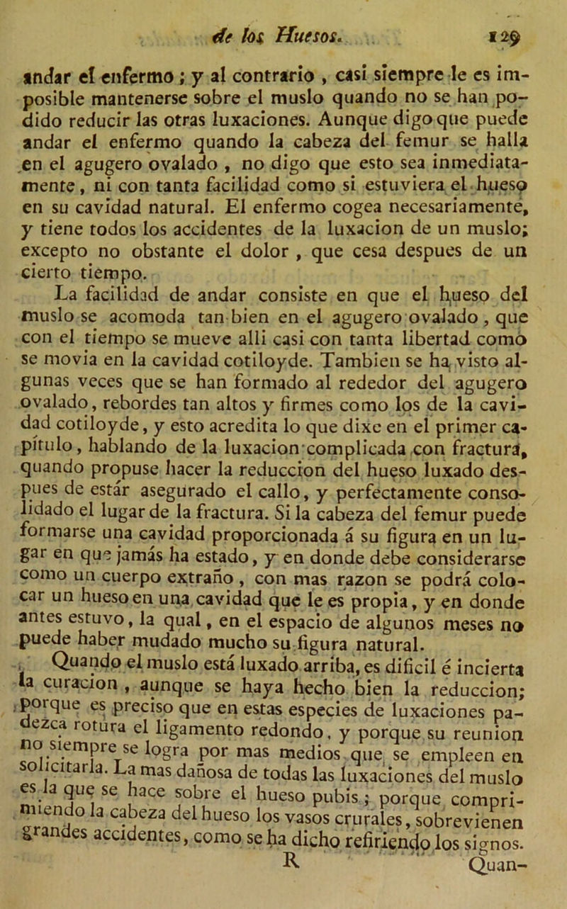 indar el enfermo; y al contrario , casi siempre le es im- posible mantenerse sobre el muslo quando no se han po- dido reducir las otras luxaciones. Aunque digoque puede andar el enfermo quando la cabeza del femur se halla ,en el agugero ovalado , no digo que esto sea inmediata- mente, ni con tanta facilidad como si estuviera el huesp en su cavidad natural. El enfermo cogea necesariamente, y tiene todos los accidentes de la luxacion de un muslo; excepto no obstante el dolor , que cesa despues de un cierto tiempo. La facilidad de andar consiste en que el fyueso del muslo se acomoda tan bien en el agugero ovalado , que con el tiempo se mueve alii casi con tanta libertad como se rnovia en la cavidad cotiloyde. Tambien se ha, visto al- gunas veces que se han formado al rededor del agugero ovalado, rebordes tan altos y firmes como los de la cavi- dad cotiloyde, y esto acredita lo que dixe en el primer ca- pitulo, hablando de la luxacion complicada con fractura, quando propuse hacer la reduccion del hueso luxado des- pues de estar asegurado el callo, y perfectamente conso- lidado el lugar de la fractura. Si la cabeza del femur puede formarse una cavidad proporcionada a su figura en un lu- gar en que jamas ha estado, y en donde debe considerarse como un cuerpo extrano , con mas razon se podra colo- car un hueso en una cavidad que le es propia, y en donde antes estuvo, la qual, en el espacio de algunos meses no puede haber mudado mucho su figura natural. Quando el muslo esta luxado arriba, es dificil e incierta la curacion , aunque se haya hecho bien la reduccion; poique es preciso que en estas especies de luxaciones pa- dezca rotura el ligamento redondo, y porque.su reunion no siempre se logra por m solicitarla. La mas danosa d( es la que se hace sobre ei miendo la cabeza del hueso grandes accidentes, como s as medios quei se empleen en : todas las luxaciones del muslo hueso pubis; porque compri- los vasos crurales, sobrevienen e ha dicho refirlendo los si^nos. R Quan-