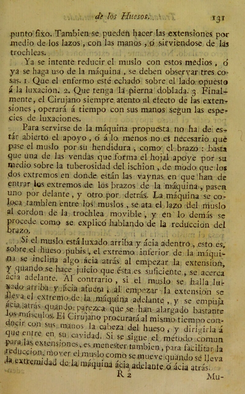 de los Huesos.. > i-jr punto flxo. Tambien se pueden hacer las extensiones por jnedio de los lazos, con las manos , 6 sirviendose de las trochleas. Ya se intente reducir el muslo con estos medios , 6 ya se haga uso de la maquina , se deben obseryar tres co- sas. i. Que el enfermo este echado sobre el lado opuesto a la luxacion. 2. Que tenga la pierna doblada. 3 Final- mente, el Cirujano siempre atento al efecto de las exten-? siones, operara a tiempo con sus manos segun las espe- cies de luxaciones. Para servirse de la maquina propuesta no ha de es- tar abierto el apoyo , o a lo menos no e$ necesario que pase el muslo por su hendidura , como' el brazo : basta que una de las vendas que forma el hojal apoye por su medio sobre la tuberosidad del ischion , de modo que los dos extremos en donde estan las vaynas en que han de entrar los extremos de los brazos de la maquinai, pasea uno por delante , y otro por detras. La maquina se co- loca tambien entre los muslos, se ata el lazo del muslo al cordon de la trochlea movible , y en lo demas sc procede como se explico hablando de la reduccion del brazo. Si el muslo estaluxado arriba y acia adentro , esto es, sobre el hueso pubisi,d extremo.inferior de la inaqui- n.i se inclina algo acia atras al empezar la extension, y quando se hace juicio que esta es suficiente , se acerca acia adelante. Al contrario , si el mu.slo se halla lu- ¥ado .arriba y;gera atueoa , al empezar la extension sc Leva el extremo de la maquina adelante, y se empuja los nu ,qU^fcp^-eZf*' ^ se han aLrgado bastantc Cirujano procuraraal mismo tiempo con- d con sus manos la cabeza del hueso, v diriurlaa •“ CaVida<J- Si * *** *1 — «d“cc on rn V eS ,eneStei' WWlMeo, para facilitar la h evttS T7, ‘USl° co“°se muevs quando se lleva ■ xtreniidad de U rasquma acia, adelante o' acia atras. R 2 Mu-