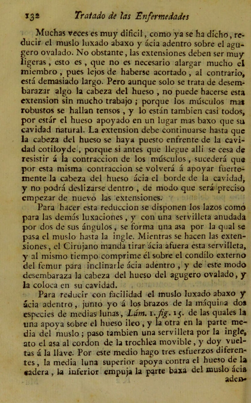 Muchas veces es muy dificil, como ya se ha dicho, re- ducir el muslo luxado abaxo y acia adentro sobre el agu- gero ovalado. No obstante, las extensiones deben ser muy ligeras, esto es , que no es necesario alargar mucho el miembro , pucs lejos de haberse acortado , al contrario, esta demasiado largo. Pero aunque solo se trata de desem- barazar algo la cabeza del hueso , no puede hacerse esta extension sin mucho trabajo ; porque los musculos mat robustos se hallan tensos, y lo estan tambien casi todos, por estar el hueso apoyado en un lugar mas baxo que su cavidad natural. La extension debe continuarse hasta que la cabeza del hueso se haya puesto enfrente de la cavi- dad cotiloyde , porque si antes que llegue alii se cesa de resistir a la contraccion de los mrisculos, sucedera que por esta misma contraccion se volvera a apoyar fuerre- mente la cabeza del hueso acia el borde de la cavidad, y no podra deslizarse dentro , de modo que sera preciso empezar de nuevo las extensiones. Para hacer esta reduccion se disponen los lazos como para las demas luxaciones, y con una servilleta anudada por dos de sus angulos , se forma una asa por la qual se pasa el muslo hasta la ingle. Mientras se hacen las exten- siones, el Cirujano manda tirar acia afuera esta servilleta, y al mismo tiempo comprime el sobre el condilo externo del femur para inclinarle acia adentro , y de este modo desembaraza la cabeza del hueso del agugero ovalado, y la coloca en su cavidad. Para reducir con facilidad el muslo luxado abaxo y acia adentro, junto yo a los brazos de la maquina dos especies de medias lunas, Lam. i.Jig. 15. de las quales la una apoya sobre el hueso ileo , y la otra en la parte me- dia del muslo ; paso tambien una servilleta por la ingle, ato el asa al cordon de la trochlea movible, y doy vuel- tas a la Have. Por este medio hago tres esfuerzos diferen- tes, la media luna superior apoya contra el hueso de la aadera , la inferior empuja la parte baxa del muslo acia aden*