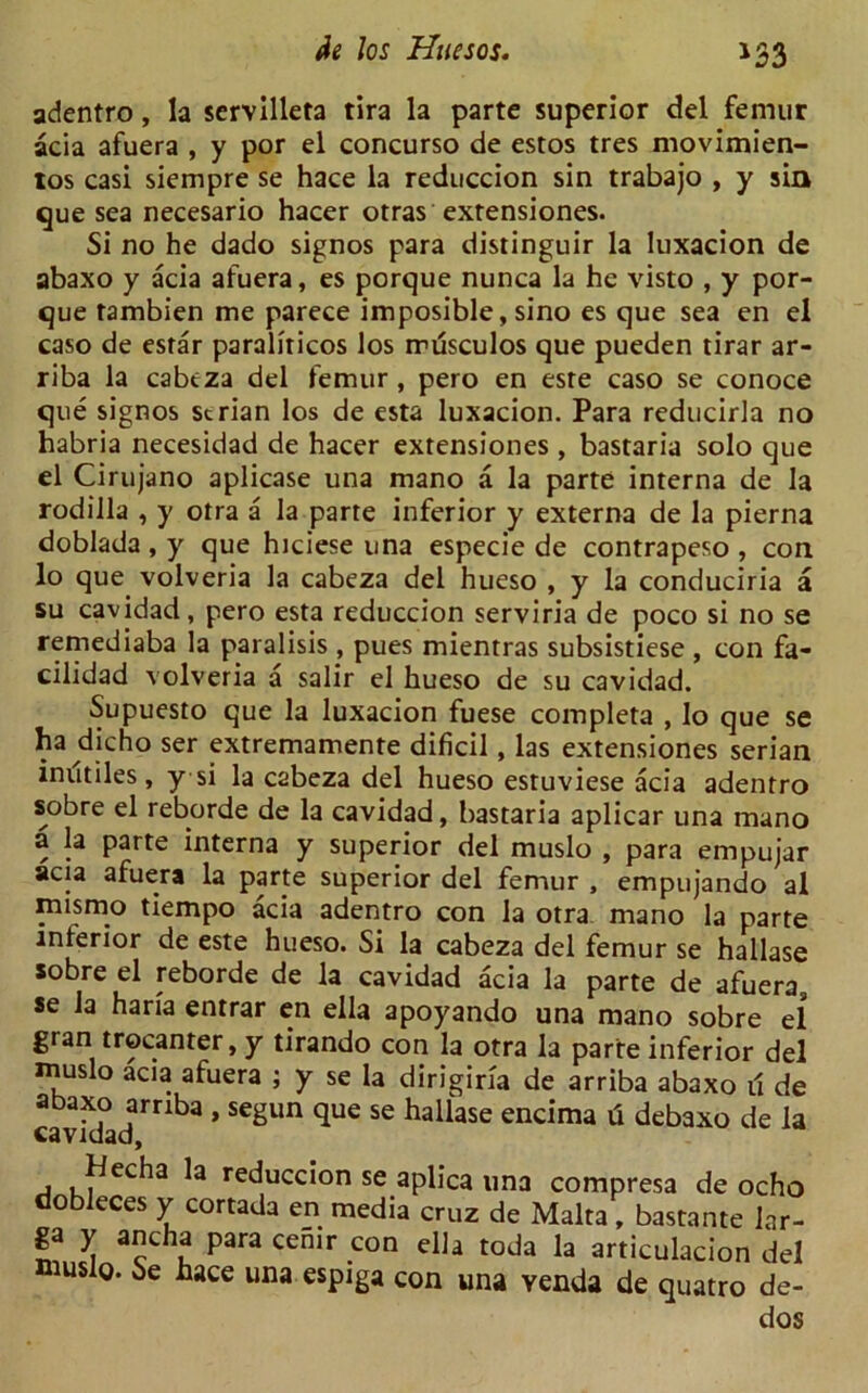 *33 adentro, la servilleta tira la parte superior del femur acia afuera , y por el concurso de estos tres movimien- tos casi siempre se hace la reduccion sin trabajo , y sin que sea necesario hacer otras extensiones. Si no he dado signos para distinguir la luxacion de abaxo y acia afuera, es porque nunca la he visto , y por- que tambien me parece imposible, sino es que sea en el caso de esrar paraliticos los musculos que pueden tirar ar- riba la cabeza del femur , pero en esre caso se conoce que signos strian los de esta luxacion. Para reducirla no habria necesidad de hacer extensiones , bastaria solo que el Cirujano aplicase una mano a la parte interna de la rodilla , y otra a la parte inferior y externa de la pierna doblada , y que hiciese una especie de contrapeso , con lo que volveria la cabeza del hueso , y la conduciria a su cavidad, pero esta reduccion serviria de poco si no se remediaba la paralisis , pues mientras subsistiese , con fa- cilidad volveria a salir el hueso de su cavidad. Supuesto que la luxacion fuese completa , lo que se ha dicho ser extremamente dificil, las extensiones serian inutiles, y si la cabeza del hueso estuviese acia adentro sobre el reborde de la cavidad, bastaria aplicar una mano a la parte interna y superior del muslo , para empujar acia afuera la parte superior del femur , empujando al mismo tiempo acia adentro con la otra mano la parte interior de este hueso. Si la cabeza del femur se hallase sobre el reborde de la cavidad acia la parte de afuera, se la hari'a entrar en ella apoyando una mano sobre el gran trocanter, y tirando con la otra la parte inferior del muslo acia afuera ; y se la dirigiria de arriba abaxo il de abaxo arriba , segun que se hallase encima ti debaxo de la cavidad, Hecha la reduccion se aplica una compresa de ocho dobleces y cortada en media cruz de Malta, bastante lar- ga y ancha para cemr con ella toda la articulacion del luslo. Se hace una espiga con una yenda de quatro de- dos