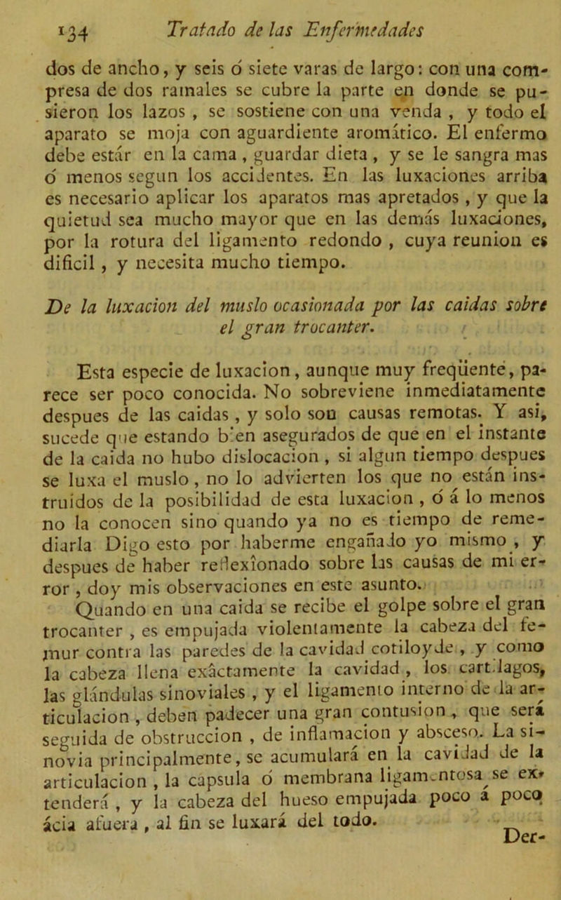 dos de ancho, y seis o siete varas de largo: con. una com- presa de dos ramales se cubre la parte en donde se pu- sieron los lazos , se sostiene con una venda , y todo el aparato se moja con aguardiente aroirntico. El enfermo debe estar en la cama , guardar dieta , y se le sangra mas o menos segun los accidentes. En las luxaciones arriba es necesario aplicar los aparatos mas apretados , y que la quietud sea mucho mayor que en las demas luxaciones, por la rotura del ligamento redondo , cuya reunion es dificil, y necesita mucho tiempo. De la luxation del muslo ocasionada por las caidas sobre el gran trocanter. Esta especie de luxacion, aunque muy freqiiente, pa- rece ser poco conocida. No sobreviene inmediatamente despues de las caidas, y solo sou causas remotas. Y asi, sucede que estando b'en asegurados de que en el instante de la caida no hubo dislocacion , si algun tiempo despues se luxa el muslo, no lo advierten los que no estan ins- truidos de la posibilidad de esta luxacion , o a lo menos no la conocen sino quando ya no es tiempo de reme- diarla Digo esto por haberme enganado yo mismo , y despues de haber reHexionado sobre las causas de mi er- ror , doy mis observaciones en este asunto. Quando en una caida se recibe el golpe sobre el gran trocanter , es empujada violentamente la cabeza del te- mur contra las paredes de la cavidad cotiloyde , y corao la cabeza llena exactamente la cavidad , los cart.lagos, las glandulas sinoviales , y el ligamento interim de la ar- ticulacion , deben padecer una gran contusion , que sera seguida de obstruccion , de inflamacion y absceso. La si- novia principalmente, se acumulara en la cavidad de la articulacion , la capsula o membrana ligam.ntosa se ex» tendera , y la cabeza del hueso empujada poco a poca acia afuera , al fin se luxara del todo. Der-