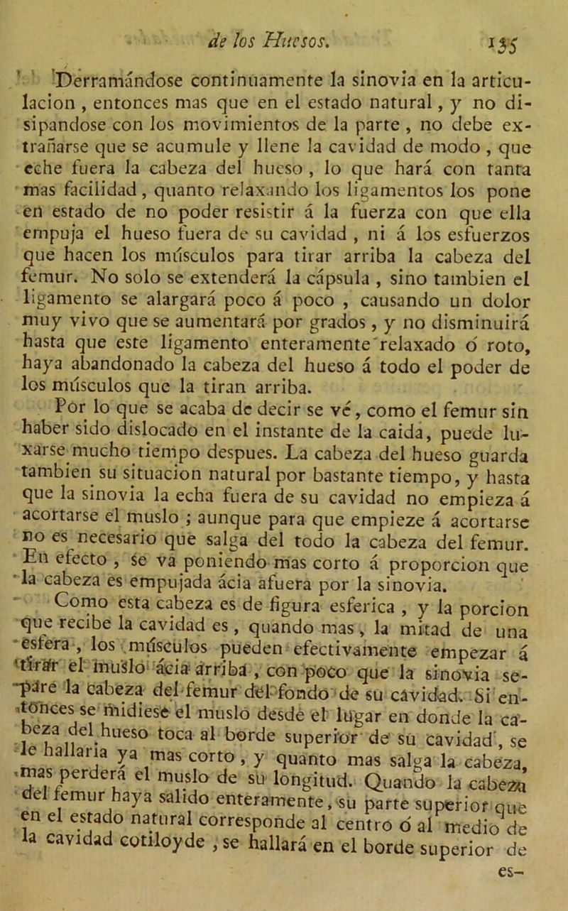 I5S Derramandose continuamente la sinovia en la articu- lacion , entonces mas que en el estado natural, y no di- sipandose con los movimientos de la parte , no debe ex- tranarse que se acumule y llene la cavidad de modo , que eche fuera la cabeza del hueso , lo que hara con tanta mas facilidad, quanto relaxando los ligamentos los pone en estado de no poder resistir a la fuerza con que ella empuja el hueso fuera de su cavidad , ni a los esfuerzos que hacen los musculos para tirar arriba la cabeza del femur. No solo se extendera la capsula , sino tambien el ligament© se alargara poco a poco , causando un dolor muy vivo que se aumentara por grados, y no disminuira hasta que este ligamento enteramente'relaxado o' roto, haya abandonado la cabeza del hueso a todo el poder de los musculos que la tiran arriba. Por lo que se acaba dc decir se ve, como el femur sin haber sido dislocado en el instante de la caida, puede lu- xarsemiucho tiempo despues. La cabeza del hueso guarda tambien su situacion natural por bastante tiempo, y hasta que la sinovia la echa fuera de su cavidad no empieza a acortarse el muslo ; aunque para que empieze a acortarse no es necesario que saiga del todo la cabeza del femur. En electo , se va poniendo mas corto a proporcion que la cabeza es empujada acia afuera por la sinovia. Como esta cabeza es de figura esferica , y la porcion que recibe la cavidad es , quando mas , la mitad de una estera , los nulsculos pueden efectivamente empezar a ■tfrafr el inu'Slo acia arribd , con poco que la sinovia se- ■^>are la Cabeza def-femur ,U r; es