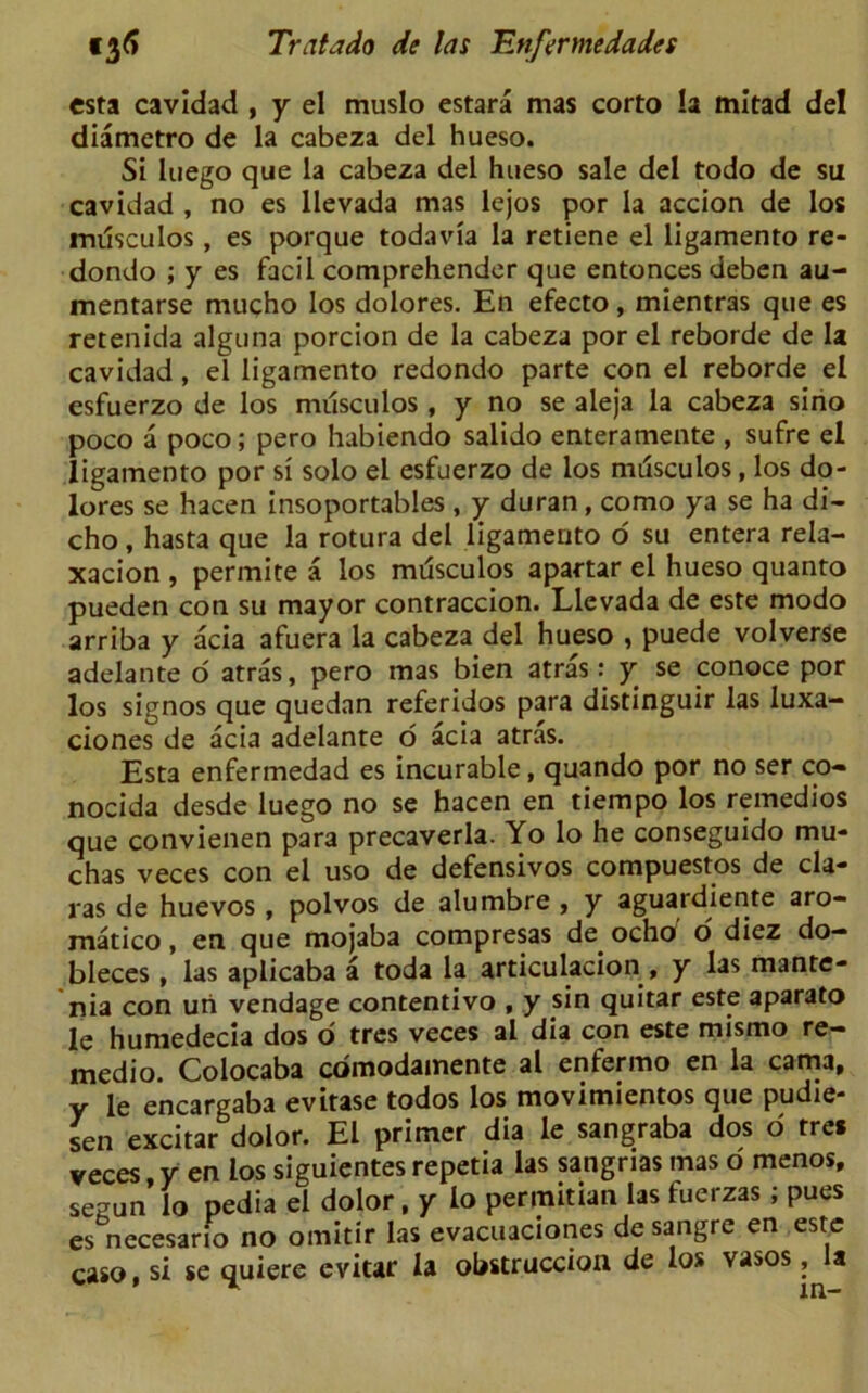 esta cavidad , y el muslo estara mas corto !a mitad del diametro de la cabeza del hueso. Si luego que la cabeza del hueso sale del todo de su cavidad , no es llevada mas lejos por la accion de los musculos, es porque todavia la retiene el ligamento re- dondo ; y es facil comprehendcr que entonces deben au- mentarse mucho los dolores. En efecto, mientras que es retenida alguna porcion de la cabeza por el reborde de la cavidad, el ligamento redondo parte con el reborde el esfuerzo de los musculos, y no se aleja la cabeza sino poco a poco; pero habiendo salido enteramente , sufre el ligamento por si solo el esfuerzo de los nnisculos, los do- lores se hacen insoportables , y duran , como ya se ha di- cho, hasta que la rotura del ligamento o su entera rela- xacion , permite a los mrisculos apartar el hueso quanto pueden con su mayor contraccion. Llevada de este modo arriba y acia afuera la cabeza del hueso , puede volverse adelante o atras, pero mas bien atras: y se conoce por los signos que quedan referidos para distinguir las luxa- ciones de acia adelante o acia atras. Esta enfermedad es incurable, quando por no ser co« nocida desde luego no se hacen en tiempo los remedios que convienen para precaverla. Yo lo he conseguido mu* chas veces con el uso de defensivos compuestos de cla- ras de huevos , polvos de alumbre , y aguardiente aro- matico, en que mojaba compresas de ocho' o diez do- bleces, las aplicaba a toda la articulacion , y las mante- nia con uri vendage contentivo , y sin quitar este aparato le humedecia dos d tres veces al dia con este mismo re- medio. Colocaba comodainente al enfermo en la cama, y le encargaba evitase todos los movimientos que pudie- sen excitar dolor. El primer dia le sangraba dos 6 tre* veces y en los siguientes repetia las sangrias mas o menos, sezun lo pedia el dolor , y lo permitian las fuerzas ; pues es necesario no omitir las evacuaciones desangre en este caso,si se quiere evitar la obstruccion de los vasos,^la