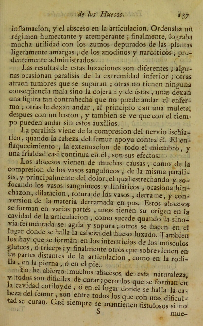*17 inflamacion, y el absceso en la articulacion. Ordenaba urt regimen humectante y atemperante ; finalmente, lograba mucha utilidad con los zumos depurados de las plantas ligeramente amargas , de los anodinos y narcdticos , pru- dentemente administrados. Las resultas de estas luxaciones son diferentes ; algu- nas ocasionan paralisis de la extremidad inferior ; otras atraen tumores que se supuran ; otras no tienen ninguna conseqiiencia mala sino la cojera : y de estas , unas dexan una figura tan contrahecha que no puede andar el enfer- mo ; otras le dexan andar , al principio can una muleta, despues con un baston , y tambien se ve que con el tiem- po pueden andar sin estos auxilios. La paralisis viene de la compresion del nervio ischia- tico, quando la cabeza del femur apoya contra el. El en- flaquecimiento , la extenuacion de todo el miembro, y una frialdad casi continua en el, son sus efectos. Los abscesos vienen de muchas causas , como de la compresion de los vasos sanguineos, de la misma parali- sis, y principalmente del dolor,el qual estrechando y so- focando los vasos sanguineos y linfaticos , ocasiona hin- chazon, dilatacion , rotura de los vasos , derrame, y con- version de la materia derramada en pus. Estos abscesos se torman en varias partes , unos tienen su oriaen en la cavidad de la articulacion , como sucede quando&la sino- via fermentada se agria y supura ; otros se hacen en el lugar donde se halla la cabeza del hueso luxado. Tambien los hay que se forman en los intersticios de los miisculos gluteos, o triceps ;y finalmente otros que sobrevienen en las partes distantes de la articulacion , como en la rodi- iia , en la pierna , o en el pie. , Yo he abierto muchos abscesos de esta naturaleza L S?n d-fcll^s de curar; pero los que se forman en la cavidad cotiloyde , o en el lugar donde se halla la ca- P de *emiT’ s.on. entre todos los que con mas dificul- d se curan. Cast siempre se mantienen fistulosos si no ^ mue-