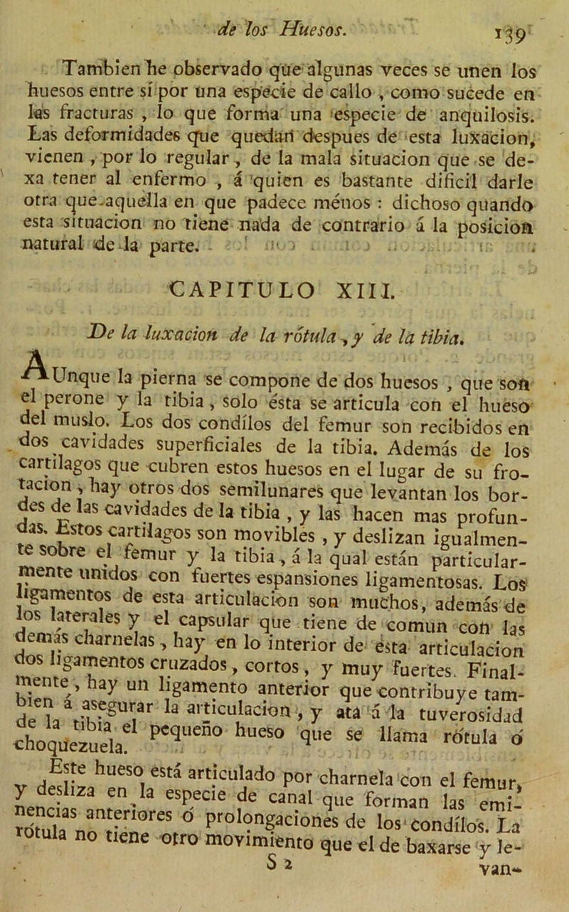 L19 Tambienhe observado qUe algunas veces se unen los huesos entre si por una esp'ecie de callo , como sucede en las fracruras , Io que forma una especie de anquilosis. Las deformidades que quedari despues de esta luxacion, vicnen , por lo regular, de la mala situacion que se de- xa tener al enfermo , a quien es bastante dificil darle otra que-aquella en que padece menos : dichoso quando esta situacion no tiene nada de contrario a la posicioa natural de la parte. ■»<-■> i 1 . .. t CAPITULO XIII. De la luxacion de la rotula , y de la tibia. j-Unque la pierna se compone de dos huesos , que soft el perone y la tibia, solo esta se articula con el hueso del muslo. Los dos condilos del femur son recibidos en dos cavidades superficiales de la tibia. Ademas de los cartilagos que cubren estos huesos en el lugar de su fro- tacion , hay otros dos semilunares que levantan los hor- des de las cavidades de la tibia , y las hacen mas profun- das. Lstos cartilagos son movibles , y deslizan igualmen- obre el femur y la tibia, a la qual estan particular- mente umdos con fuertes espansiones ligamentosas. Los ligamentos de esta articulacion son muchos, ademas de los laterak5 y el capsular que tiene de comun con las demas charnelas, hay en lo interior de esta articulacion i n!gafntOSCrllZadoS,COrtos’ y mu7 Bettes. Final- hay un ligamento anterior que contribuye tam- de h\i<S?T k a,‘!'cu'aci°“ > 7 5 tuverosldad choquezuela peqUen° ““ que Se llama r6tula d ,EJte hueso est» articulado por charnela con el femur, y desliza en la especie de canal que forman las Tmi- rdmla nontienereSf° Prol?ngadoI>“ * los condilos. La ula no tiene otro movimiento que el de baxarse y le- S 2 Van**