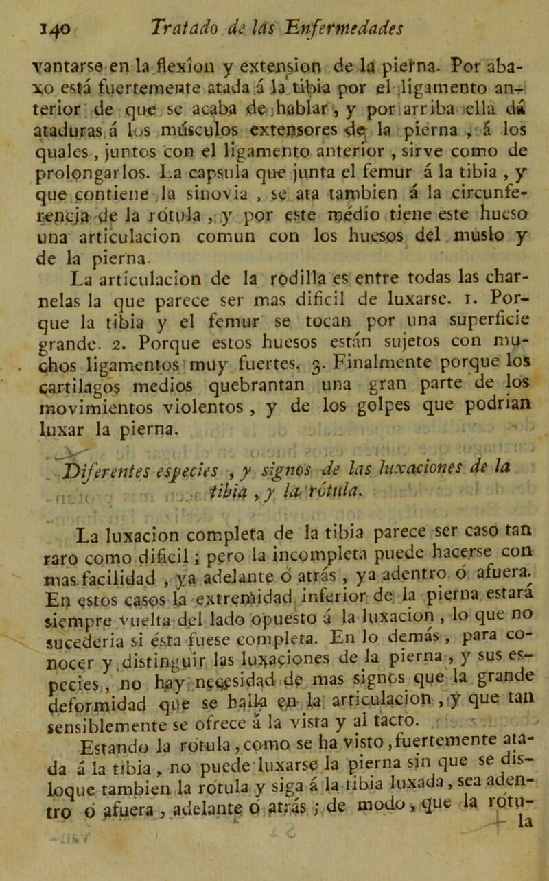 ■vantarse en la flexion y extension de la piefna. Por aba- xo esta fuertemente atada a la tibia por el ligamento an- terior de qoe se acaba de-jhablar, y por arriba ella da ataduras a los mrisculos extensores <1$ la pierna , a los quales, juntos con el ligamento anterior , sirve como de prolongai los. La capsula que junta el femur a la tibia , y que contiene la sinovia , se ata tambien a la circunfe- rencja de la rotula , y por este medio tiene este hucso una articulacion comun con los huesos del muslo y • de la pierna. La articulacion de la rodilla es entre todas las char- nelas la que parece ser mas dificil de luxarse. 1. Por- que la tibia y el femur se tocan por una superficie grande. 2. Porque eslos huesos estan sujetos con mu- chos ligamentos muy fuertes. 3. Finalmente porque los cartilagos medios quebrantan una gran parte de los movimientos violentos , y de los golpes que podrian luxar la pierna. Dijerentes esgecies , y signos de las hixaciones de la tibia , y la- 'rotula. La luxacion completa de la tibia parece ser caso tan raro como dificil; pero la incompleta puede hacerse con mas facilidad , ya adelante o atras , ya adentro o afuera. En estos casos la extrertiidad inferior dc la pierna estara siempre vuelta del lado opuesto a la luxacion , lo que no sucederia si esta fuese completa. En lo demas, para co- nocer y distinguir las luiyaciones de la pierna , y sus es- pecies, no hay neqpsidad de mas signos que la grande deformidad que se hqll-a en la articulacion , y que tan sensiblemente se ofrece a la vista y al tacto. Estando la rotula, como se ha visto .fuertemente ata- da a la tibia , no puede luxarse la pierna sin que se dis- loque tambien la rotula y siga a la tibia luxada , sea aden- tro d afuera , adelante d atiis ; de modo, que la rotu-