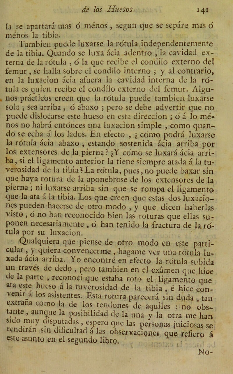 la se apartara mas o menos , segun qne se separe mas o menos la tibia. Tambien puede luxarse la rotula independentemente de la tibia. Quando se luxa acia adentro , la cavidad ex- terna de la rotula , o la que recibe el condilo externo del femur , se halla sobre el condilo interno ; y al contrario, en la luxacion acia afuera la cavidad interna de la ro- tula es quien recibe el condilo externo del femur. Algu- nos praeticos creen que la rotula puede tambien luxarse sola , sea arriba , o abaxo ; pero se debe advertir que no puede dislocarse este hueso en esta direccion ; 6 a lo me* nos no habra entonces una luxacion simple , como quan- do se echa a los lados. En efecto , j como podra luxarse la rotula acia abaxo , estando sostenida acia arriba por los extensores de la pierna ? como se luxara acia arri- ba, si el ligamento anterior la tiene siempre atada a la tu- verosidad de la tibia?La rotula, pues,no puede baxar sin que haya rotura de la aponebrose de los extensores de la pierna ; ni luxarse arriba sin que se rompa el ligamento que la ata a la tibia. Los que creen que estas dos luxacio- nes pueden hacerse de otro modo , y que dicen haberlas visto , o no han reconocido b'ien las roturas que ellas su- ponen necesariamente , o han tenido la fractura de lard- tula por su luxacion. Qualquiera que piense de otro modo en este parti- cular , y quiera convencerme , hagame ver una rotula lu- xada acia arriba. Yo encontre en efecto la rotula subida un traves de dedo , pero tambien en el examen que hice de la parte , reconoci que estaba roto el ligamento cue ata este hueso a la tuverosidad de la tibia , e hice con- \enir a los asistentes. Esta rotura parecera sin duda tan extrana como la de los tendones de aquiles : no obs- tante , aunque la posibilidad de la una y la otra me han side> muy disputadas , espero que las personas juiciosas rendiran sin dihcultad a las observaciones que refiero este asunto en el segundo libro. No se r a