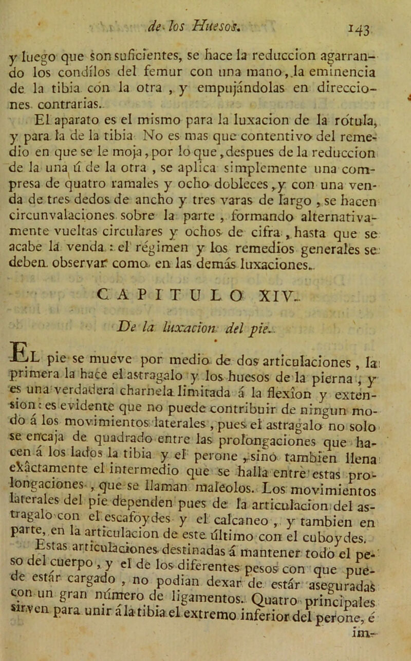 H3 y luego que son suficientes, se hace la reduccion agarran- do los condilos del femur con una mano,.la eminencia de la tibia coil la otra , y empujandolas en direccio- nes contrarias. El aparato es el mismo para la luxacion de la rotula, y para la de la tibia No es mas que contentivo del reme- dio en que se le moja, por lo que, despues de la reduccion de la una u de la otra , se aplica simplemente una com- presa de quatro r a males y ocho dobleces ,y con una ven- da de tres dedosde ancho y tres varas de largo , se hacen circunvalaciones sobre la parte , formandoalternativa- mente vueltas circulares y ochos de cifra » hasta que se acabe la venda : el regimen y los remedios generales se deben. observarf coma en las demas luxaciones.. CAPITULO XIV... El De la luxacion del pie... pie se mueve por medio de dos articulaciones, la: primer a la hace el astragakr y los huesos de la pierna , y es una verdadera charnelalimitada a la flexion y exten- sion. es evidente que no puede contribuir de ningun mo- do a los movimientos laterales , pues el astragalo^no solo se encaja de quadrado entre las prolongaciones que ha- cen a los lad os la tibia y el perone rsino tambien llena exactamente el intermedio que se halla entre estas pro- longaciones , que se Uaman maleolos. Los movimientos laterales del pie dependen pues de la articulacion del as- tragal con el escafoydes y el calcaneo y tambien en par e, en la articulacion de este. illtimo con el cuboydes. iistas articulaciones. destinadas a mantener todo el pe- so del cuerpo y el de los diferentes pesos con que pue- de estar cargado , no podian dexar de estar aseguradaS sLvennf3'1 1^amentos* Quatro principales sinvtn para umr alatibia,el extreme inferior del perone, e 1m-