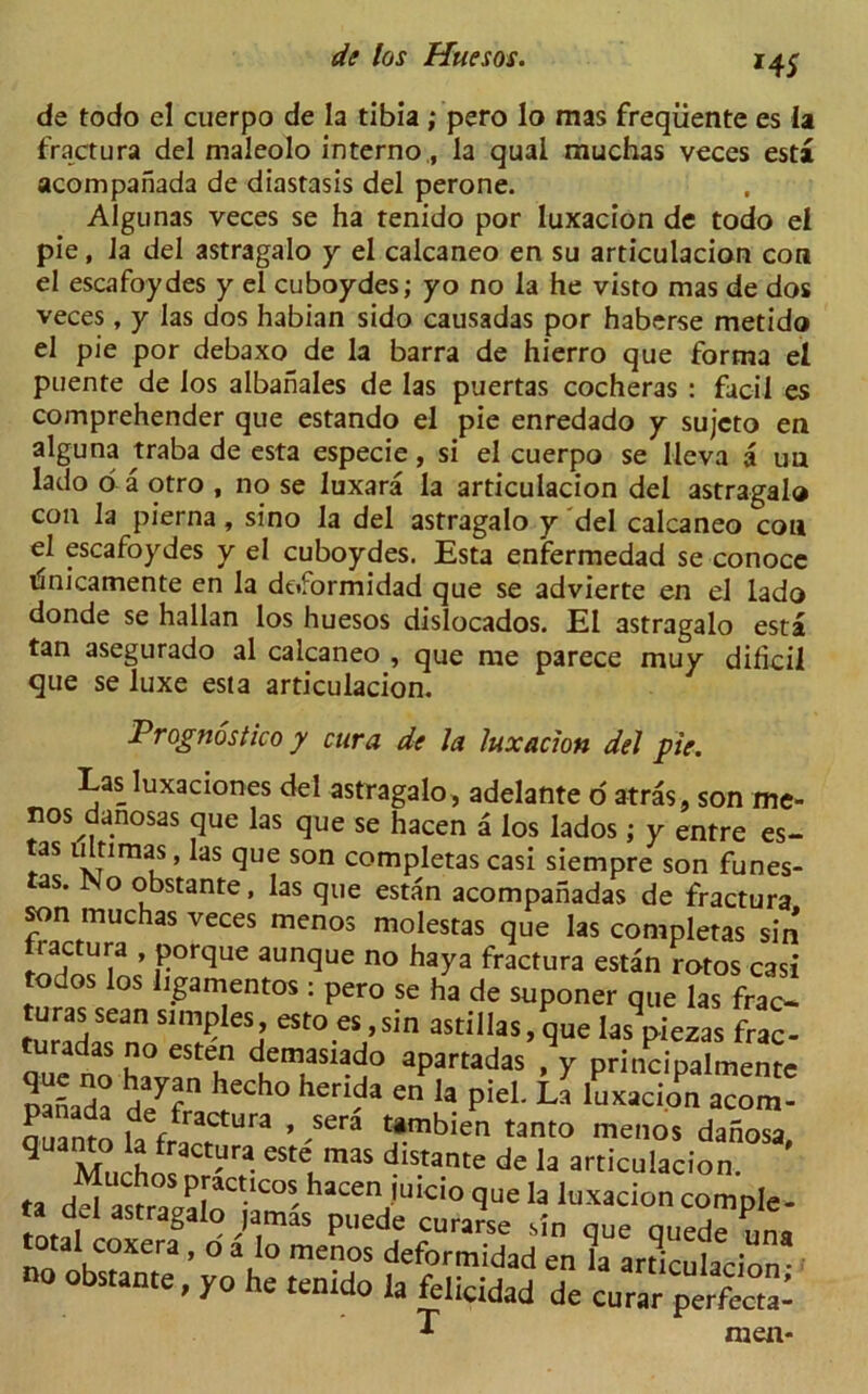 HS de todo el cuerpo de la tibia ; pero lo mas freqiiente es la fractura del maleolo interno,, la qual muchas veces esta acompanada de diastasis del perone. Algunas veces se ha tenido por luxacion de todo el pie, la del astragalo y el calcaneo en su articulacion con el escafoydes y el cuboydes; yo no la he visto mas de dos veces , y las dos habian sido causadas por haberse metido el pie por debaxo de la barra de hierro que forma el puente de los albanales de las puertas cocheras : facil es comprehender que estando el pie enredado y sujcto en alguna traba de esta especie, si el cuerpo se [leva a uu lado o a otro , no se luxara la articulacion del astragal® con la pierna, sino la del astragalo y del calcaneo con el escafoydes y el cuboydes. Esta enfermedad se conoce unicamente en la dt*formidad que se advierte en el lado donde se hallan los huesos dislocados. El astragalo esta tan asegurado al calcaneo , que me parece muy dihcil que se luxe esta articulacion. Prognostico y cur a de la luxacion del pie. Las luxaciones del astragalo, adelante o atras, son me- nos danosas que las que se hacen a los Iados ; y entre es- tas ultimas, las que son completascasi siempre son funes- as. No obstante, las que estan acompahadas de fractura son muchas veces menos molestas que las completas sin tactura , porque aunque no haya fractura estan rotos casi todos los iigamentos : pero se ha de suponer que las frac- tu«lSfn0 S? eSj eSt0.esJ’s,n asti,las> Sue las>iezas frac- total coxera, o a Io menos deformidad en la articulacion no obstante, yo he tenido la felicidad de curar perS men-