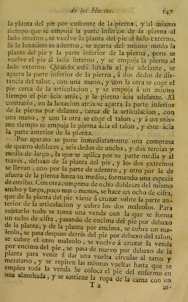 *47 la planta del pic por enfrenre de la.'pierna , y ial mismo tiempo que se empuja la parte inferior de la pierna al lado interno , se vuelve la planta del pie al dado externo. Si la luxacion es adentro , se agarra del mismo modo la planta del pie y la parte inferior de la pierna , pero se vuelve el pie al lado interno , y se empuja la pierna al lado externo. Quando. esta luxado el pie adelante , se agarra la parte inferior de la pierna , a dos dedos de dis- tancia del talon , con una mano, y con la otra se coge el pie cerca de la articulacion , y se empuja a un mismo tiempo el pie acia atras, y la pierna acia adelante. Al contrario , en la luxacion atras se agarra la parte inferior de la pierna por delante, cerca de la articulacion , con una mano , y con la otra se edge el talon , y a un mis- mo tiempo se empuja la pierna acia el talon , y este acia la parte anterior de la pierna. Por aparato se pone inmediatamente una compresa de quatro dobleces , seis dedos de anbho , y dos tercias y media de largo , la que se aplica por .su parte media y al tiaves, debaxo de la planta del pie , y los dos extremos se llevan , uno por la parte de adentro , y otro por la de atuera de la pierna hasta su medio, formando una especie deestribo. Con otra compresa de ocho dobleces del mismo ancho y largo, poco mas 6 menos, se hace un ocho de cifra que de la planta del pie viene a cruzar sobre la parte an- terior de la articulacion y cubre los dos maleolos. Para sujetarlo todo se toma una venda con la que se forma un ocho de cifra , pasando de encima del pie por debaxo len anra> 3 planta por encima> se cubre un ma- X PaiSa desPues deJrds del pie por debaxo del talon, oor encLinT°-maIe0l° 5 Se vuelve i cruzar Ia venda por encima del pie , se pasa de nuevo por debaxo de la ^dar,Una vuclta circular a? ta4 y .mi.;:,!,1 at*::,-11:,1'1; i- ■= T a ar-