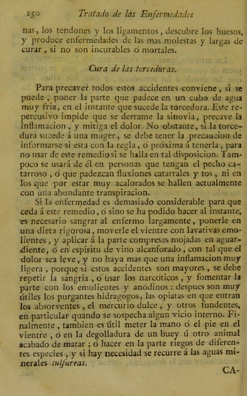 nas, los tendones y los ligamentos, descubre los huesos, y produce enfermedades de las mas molestas y largas de curar , si no son incurables o mortales. Cura de las torceduras. Para precaver todos estos accidentes •conviene , si se puede , poner la parte que padece en un cubo de agua muy fria, en el instante que sucede la torcedura. Este re- percusivo impide que se derrame la sinovia, precave la inflamacion , y mitiga el dolor. No obstante, si la torce- dura sucede a una muger, se debe tener la precaucion de informarse si esta con la regia , o proxima a tenerla , para no usar de este remediosi se halla en tal disposicion. Tam- poco se usara de el en personas que tengan el pecho ca- tarroso , o que padezcan fluxiones catarrales y tos , ni en los que por estar muy acalorados se hallen actualmente con una abundante transpiracion. Si la enfermedad es demasiado considerable para que ceda a este remedio, o sino se ha podido hacer al instante, es necesario sangrar al enfermo largamente, ponerle en una dieta rigorosa, moverle el vientre con lavativasemo- lientes , y aplicar a la parte compresas mojadas en aguar- diente, o en espiritu de vino alcanforado , con tal que el dolor sea leve, y no haya mas que una inflamacion muy ligera , porque si estos accidentes son mayores , se debe repetir la sangria , o usar los narco'ticos , y fomentar la parte con los emolientes y anodinos : despues son muy utiles los purgantes hidragogos, las opiatas en que entran los absorventes, el mercurio dulce , y otros fundentes, en particular quando se sospecha algun vicio interno. Fi- nalmente , tambien^s dtil meter la mano o el pie en el vientre , o en la degolladura de un buey u otro animal acabado de matar ; o hacer en la parte riegos de diferen- tes especies, y si hay necesidad se recurre a las aguas mi- jnerales sulfureas.