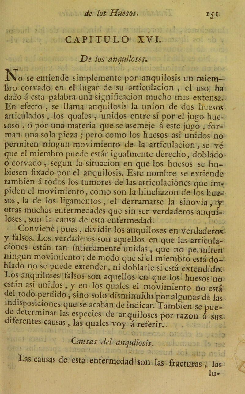 C API TU L O XVI. De los anquiloses. No se entiendc simplemente por anquilosis un miem- bro corvado en el lugar de su articulacion , el uso ha dado a esta palabra una significacion mucho mas extensa. En efecto , se llama anquilosis la union de dos huesos articulados, los quales , unidos entre si por el jugo hue- soso , o por una materia que se asemeje a este jugo , for- man una sola pieza ; pero como los huesos asi unidos no permiten ningun movimiento de la articulacion , se ve que el miembro puede estar igualmente derecho, doblado o' corvado, segun la situacion en que los huesos se hu- biesen fixado por el anquilosis. Este nombre se extiende tambien a todos los tumores de las articulaciones que im- piden el movimiento, como son la hinchazon de los hue-' sos, la de Ios ligamentos, el derramarse la sinovia, y otras muchas entermedades que sin ser verdaderos anqui- loses, son la causa de esta enfermedad. Conviene, pues, dividir los anquiloses en verdaderos y falsos. Los verdaderos son aquellos en que las articula- ciones estan tan intimamente unidas, que no permiteri ningun movimiento ; de modo que si el miembro esta do- blado no se puede extender, ni doblarle si esta extendido. Los anquiloses falsos son aquellos en que los huesos no estan asi unidos, y en los quales el movimiento no esta del todo perdido, sino solo disminurdo por algunas de las indisposiciones. que se acaban de indicar. Tambien se pue- de: determinar las especies de anquiloses por razon a sus> uirerentes causas, las quales voy a referir... Causas del anquilosis... Las causas de esta enfermedad son las fractures, las lu-