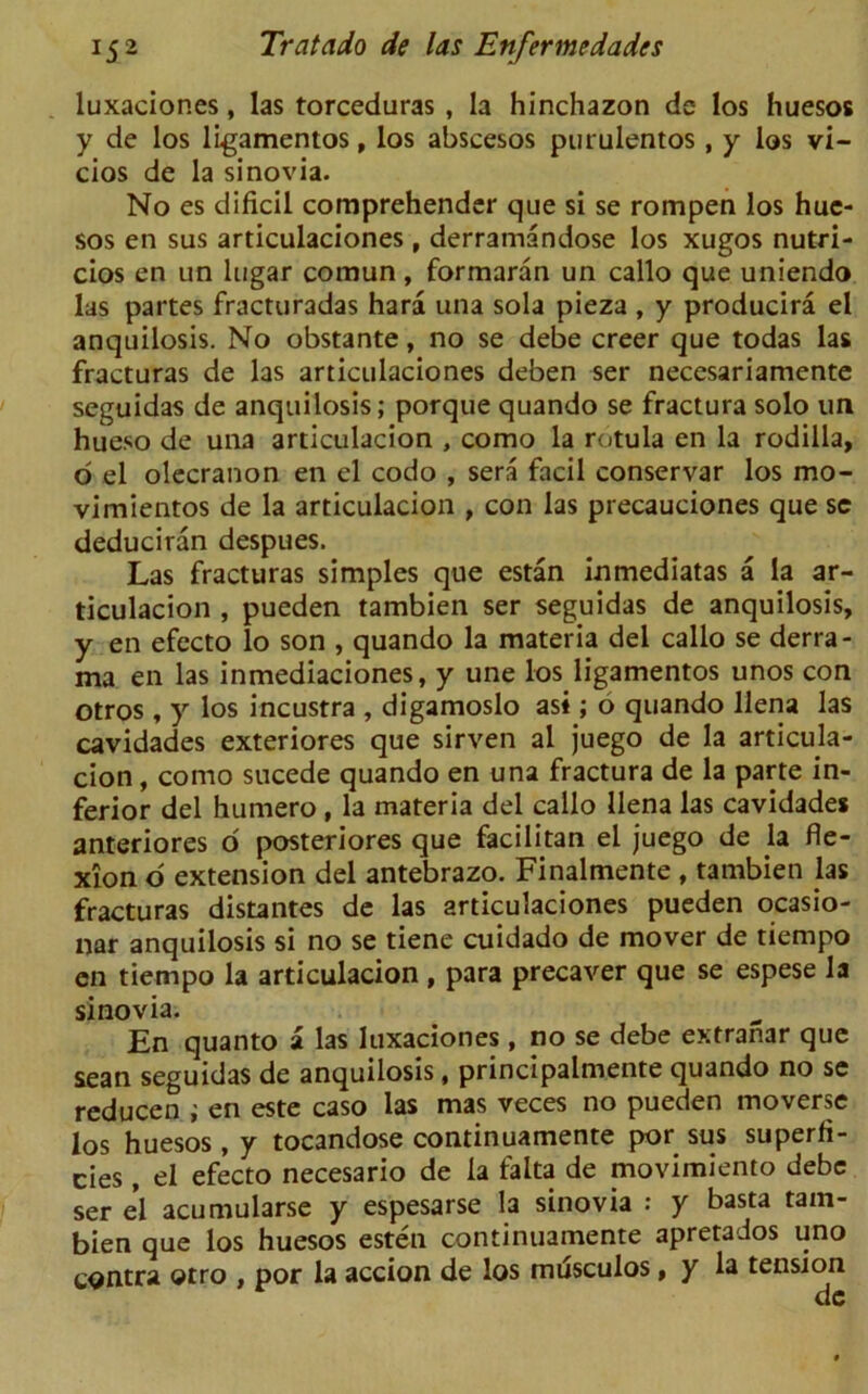luxaciones, las torceduras , la hinchazon de los huesos y de los ligamentos, los abscesos purulentos , y los vi- cios de la sinovia. No es dificil comprehender que si se rompen los hue- sos en sus articulaciones , derramandose los xugos nutri- cios en un lugar coraun, formaran un callo que uniendo las partes fracturadas hara una sola pieza , y producira el anquilosis. No obstante, no se debe creer que todas las fracturas de las articulaciones deben ser necesariamente seguidas de anquilosis; porque quando se fractura solo un hueso de una articulacion , como la rotula en la rodilla, o el olecranon en el codo , sera facil conservar los mo- vimientos de la articulacion , con las precauciones que sc deduciran despues. Las fracturas simples que estan inmediatas a la ar- ticulacion , pueden tambien ser seguidas de anquilosis, y en efecto lo son , quando la materia del callo se derra- ma en las inmediaciones, y une los ligamentos unos con otros , y los incustra , digamoslo asi; o quando llena las cavidades exteriores que sirven al juego de la articula- cion , como sucede quando en una fractura de la parte in- ferior del humero, la materia del callo llena las cavidades anteriores o posteriores que facilitan el juego de la fle- xion o extension del antebrazo. Finalmente , tambien las fracturas distances de las articulaciones pueden ocasio- nar anquilosis si no se tiene cuidado de mover de tiempo cn tiempo la articulacion , para precaver que se espese la sinovia. En quanto a las luxaciones, no se debe extranar que sean seguidas de anquilosis, principalmente quando no se reducen ; en este caso las mas veces no pueden moverse los huesos, y tocandose continuamente por sus superfi- cies , el efecto necesario de la falta de movimiento debe ser el acumularse y espesarse la sinovia : y basta tam- bien que los huesos esten continuamente apretados uno contra otro , por la accion de los musculos> y la tension