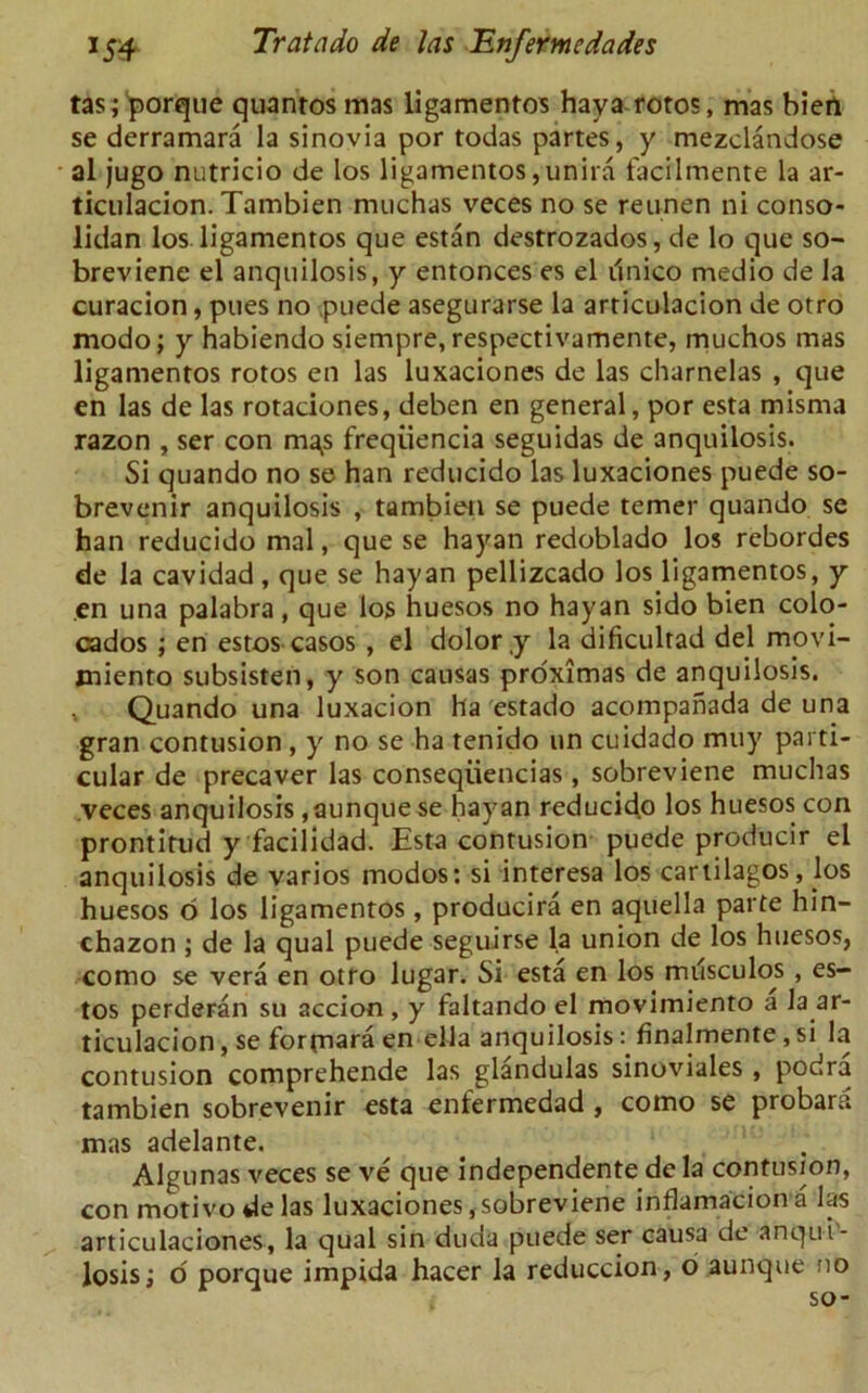 tas; porque quantos mas ligamentos haya rotos, mas bien se derramara la sinovia por todas partes, y mezclandose al jugo nutricio de los ligamentos, unira facilmente la ar- ticulacion. Tambien muchas veces no se reunen ni conso- lidan los ligamentos que estan destrozados, de lo que so- breviene el anquilosis, y entonces es el unico medio de la curacion, plies no puede asegurarse la articulacion de otro modo; y habiendo siempre, respectivamente, muchos mas ligamentos rotos en las luxaciones de las charnelas , que en las de las rotaclones, deben en general, por esta misma razon , ser con ma^s freqiiencia seguidas de anquilosis. Si quando no se han reducido las luxaciones puede so- brevenir anquilosis , tambien se puede temer quando se han reducido mal, que se hayan redoblado los rebordes de la cavidad, que se hayan pellizcado los ligamentos, y en una palabra, que los huesos no hayan sido bien colo- cados ; en estos casos , el dolor ty la dificultad del movi- miento subsisten, y son causas proximas de anquilosis. , Quando una luxacion ha estado acompahada de una gran contusion , y no se ha renido un cuidado muy parti- cular de precaver las conseqiiencias, sobreviene muchas veces anquilosis,aunque se hayan reducido los huesos con prontitud y facilidad. Esta contusion puede producir el anquilosis de varios modos: si interesa los cartilagos, los huesos o los ligamentos, producira en aquella parte hin- chazon ; de la qual puede seguirse la union de los huesos, como se vera en otro lugar. Si esta en los milsculos , es- tos perderan su accion , y faltando el movimiento a la ar- ticulacion , se forfnam en-ella anquilosis; finalmente, si la contusion comprehende las glandulas sinoviales , podra tambien sobrevenir esta enfermedad , como se probara mas adelante. Algunas veces se ve que independente de la contusion, con motivo de las luxaciones, sobreviene iriflamacion a las articulaciones, la qual sin duda puede ser causa de anqui- losis; o porque impida hacer la reduccion, o aunque no so-