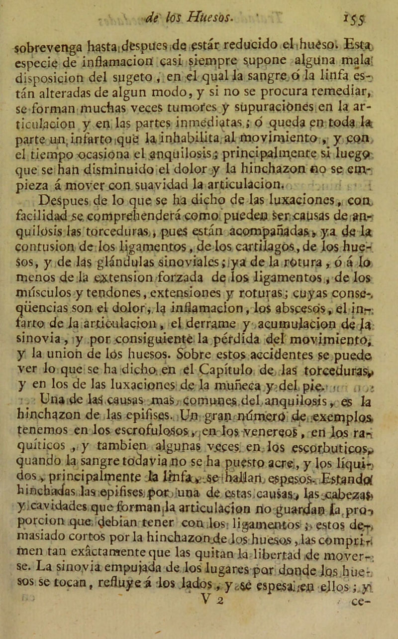 *55 sobrevenga hastaidespues.de qstar reducido ehhueso. Esta especie de inflamacion casi siempre $upone alguna mala-: disposicion del sugeto , en el qual la sangre o la linfa es- tan alteradas de algun modo, y si no se procura remediar, se forman muchas veces tumotes y supuracidnes en la ar- ticulacion y en las partes inmediptas ; o queda en toda la parte un,lnfartOique la inhabiUta al movjmiento , y pon el tiempo ocasiona el anquilosis.; principalm.ente si luego que se han disminuido el dolor y la hinchazon no se em- pieza a mover con suavidad la articulacion. Despues de lo que se ha dicho de las luxaciones, con, facilidad se. comprehendera como pueden ser eausas de ap- quilosis las torceduras., p.ues estan acompanadas.s ya de la contusion de los ligamentos, de los cartilagos, de los hue- sos, y de las glandulas sinoviales ;;ya de la rOtura , o a lo menos de la extension forzada de los ligamentos., de los milsculos y tendones, extensiones y roturasj cuyas conse-. qiiencias son el dolor,.la inflamacion, los abseesos, el in*-; farto de la articulacion , el derrame y acumulacion de la sinovia , y por consiguiente la perdida del movimiento, y la union de los huesos. Sobre estos accidentes se pued.o ver lo que se ha dicho: en el Capitulo de las toreedurasy y en los de las luxaciones de la muneca y;del pie. »» - ,, Una de la$,causas mas/Comnnes,del.aoquilosis, es la hinchazon de las epifisqs. U.n gran ndmerQ.de exemplos. tenemos en los escrofuloSos » ,en los ivenereos, en los ran qukicos , y tambien algunas vqces. en Iqs escPtbuticQSy quando la sangre todpvia no se ha puestp acre, y los liquir- dos y principalmente la Imfaty^e-haljan, espesoa- Estandrf hinchadas las epifises;poc;:una de estas. causas^ las,cabeza$' yjcavidades que formanjla articulacion no guanJap (a.pro-, porcion quedebian tener condos; ligamentos estos deT> masiado cortos por la hinchazonde lo.s huesos jdascomprift men tan exactamenteque las quitan la libertad de mover-- se. La sinoviaempujada de los lugares par donde ljos hue- sos se tocan, refluyei los lados, y<$e espesahen ejlos ;,y\