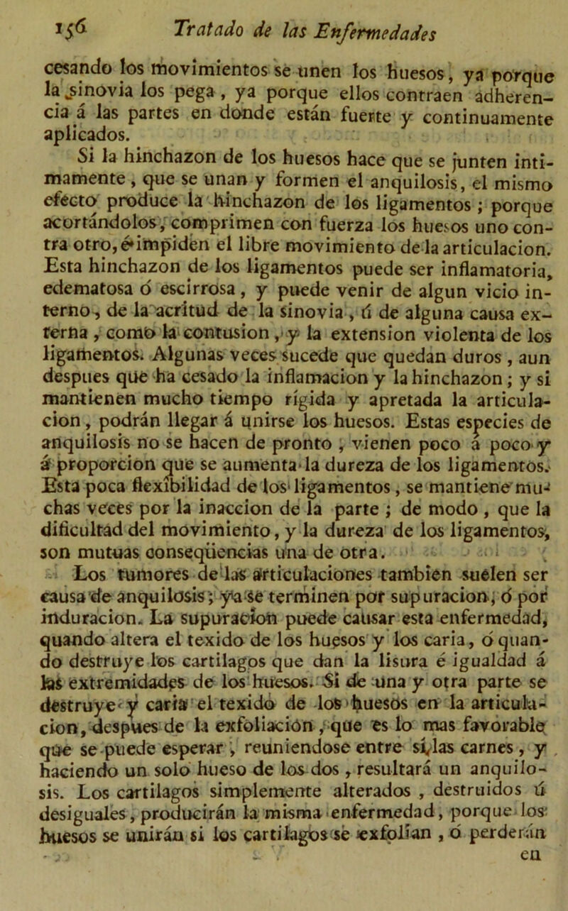 cesando los movimientos se unen tos huesos, ya porque la fcsinovia los pega , ya porque ellos contraen adheren- cia a las partes en donde estan fuerte y continuamente aplicados. Si la hinchazon de los huesos hace que se junten inti— mamente , que se unan y formen el anquilosis, el mismo efecto produce la hinchazon de los ligamentos ; porque acortandolos, comprimen con fuerza los huesos uno con- tra otro,e»impiden el libre movimiento delaarticulacion. Esta hinchazon de los ligamentos puede ser inflamatoria, edematosa o escirrosa , y puede venir de algun vicio in- ferno, de la acritud de la sinovia , d de alguna causa ex- rerna , comt> la contusion ,-y- la extension violenta de los ligamentos. Algunas veces sucede que quedan duros, aun despues qiie ha cesado la inflamacion y la hinchazon; y si mantienen mucho tiempo rigida y apretada la articula- cion , podran llegar a qnirse los huesos. Estas especies de anquilosis no se hacen de pronto , vienen poco a poco-y a proporcion que se aumentada dureza de los ligamentos.- Esta poca fiexibilidad de los* ligamentos, se mantiene mu- chas veces por la inaccion de la parte ; de modo , que la dificultad del movimiento, y la dureza de los ligamentos^ son mutuas conseqiiencias una de otra. Los tumores de las afrticulaciones tambien suelen ser causa de anquilosis ; y^Se terminen por supuracion-, o por induracion. La supuracion puede causar esta enfermedad, quando altera el texido de los huesos y los caria, oquan- do destruye los cartilagos que dan la lisnra e igualdad a las extremidades de los huesos. Si de una y otra parte se destruye' v caria el texido de lo&'fyuesos en la articulu- cion, despues de la exfoliation , que es lo mas favorable qUe se puede esperar ; reuniendose entre svlas carnes, y haciendo un solo hueso de los dos, resultara un anquilo- sis. Los cartilagos simplemente alterados , destruidos 6 desiguales, produciran la misma enfermedad, porque los' huesos se uniran si los cartilagos se sexfolian , d perderan