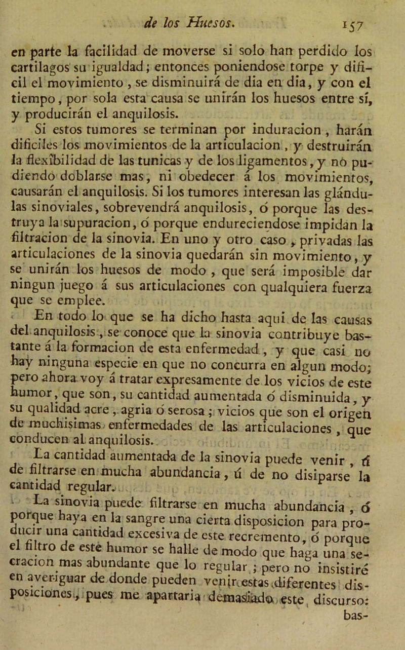 *5 7 en parte la facilidad de moverse si solo han perdido los cartilagos su igualdad; entonces poniendose torpe y diti— cil el movimiento , se disminuira de dia en dia, y con el tiempo, por sola esta causa se uniran los huesos entre si, y produciran el anquilosis. Si estos tumores se terminan por induracion , haran dificiles los movimientos de la articulacion , y destruiran la flexibilidad de las tunicas y de los ligamentos, y n6 pu- diendodoblar.se mas, ni obedecer a los movimientos, causaran el anquilosis. Si los tumores interesan las glandu- las sinoviales, sobrevendra anquilosis, o porque las des- truya la supuracion, o' porque endureciendose impidan la filtracion de la sinovia. En uno y otro caso , privadas las articulaciones de la sinovia quedaran sin movimiento, y se uniran los huesos de modo , que sera imposible dar ningun juego a sus articulaciones con qualquiera fuerza que se emplee. En todo lo que se ha dicho hasta aqui de las causas del anquilosis , se conoce que la sinovia contribuye bas- tante a la formacion de esta enfermedad , y que casi no hay ninguna especie en que no concurra en algun modo; pero ahora. voy a tratar expresamente de los vicios de este humor, que son, su cantidad aumentada o disminuida, y su qualidad acre, agria o serosa ; vicios que son el origen de muchisimas enfermedades de las articulaciones, que conducen al anquilosis. * La cantidad aumentada de la sinovia puede venir , tf de filtrarse en mucha abundancia, d de no disiparse’ la cantidad regular. . . , La sinovia puede filtrarse en mucha abundancia , o porque haya en la sangre una cierta disposicion para pro- ducir una cantidad excesiva de este recremento, o porque el hltro de este humor se halle de modo que haga una se- cracion mas abundante que lo regular.; pero no insistire en averiguar de donde pueden veninestas.diferentes dis- posiciones* pues me apartaria dema^iodo este discurso: bas-