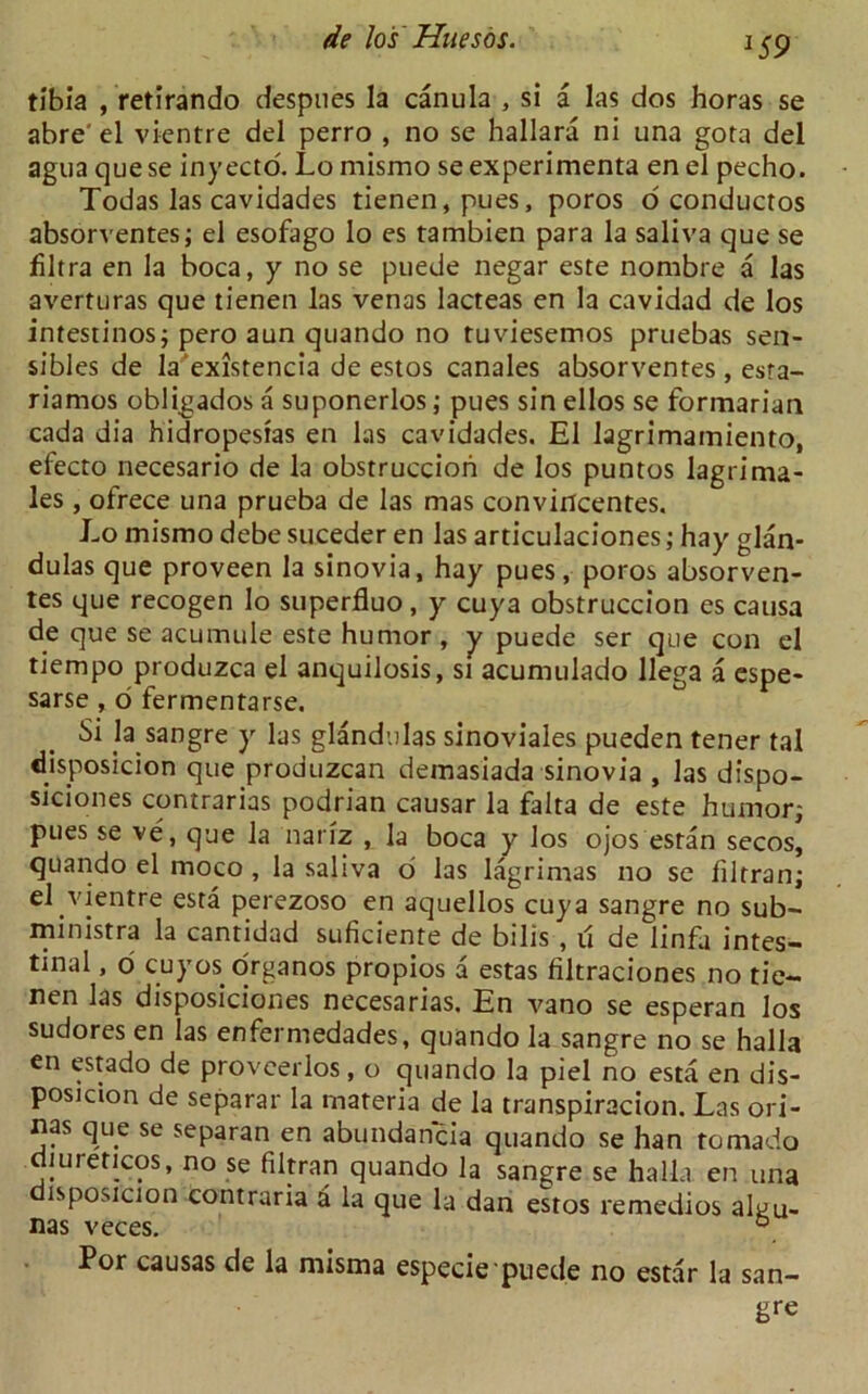 *S9 tibia , retirando despnes la canula , si a las dos horas se abre'el vientre del perro , no se hallara ni una gora del agua que se inyecto. Lo mismo se experimenta en el pecho. Todas las cavidades tienen, pues, poros o conductos absorventes; el esofago lo es tambien para la saliva que se filtra en la boca, y no se puede negar este nombre a las averturas que tienen las venas lacteas en la cavidad de los intestinos; pero aun quando no tuviesemos pruebas sen- sibles de la existencia de estos canales absorventes, esta- riamos obligados a suponerlos; pues sin ellos se formarian cada dia hidropesias en las cavidades. El lagrimamiento, efecto necesario de la obstruccion de los puntos lagrima- les , ofrece una prueba de las mas convirtcentes. Lo mismo debe suceder en las articulaciones; hay glan- dulas que proveen la sinovia, hay pues, poros absorven- tes que recogen lo superfluo, y cuya obstruccion es causa de que se acumule este humor , y puede ser que con el tiempo produzca el anquilosis, si acumulado llega a espe- sarse , o fermentarse. Si la sangre y las glandulas sinoviales pueden tener tal disposicion que produzcan demasiada sinovia , las dispo- siciones contrarias podrian causar la falta de este humor; puesse ve, que la narrz , la boca y los ojos estan secos, quando el moco , la saliva o las lagrimas no se filtran; el vientre esta perezoso en aquellos cuya sangre no sub- ministra la cantidad suficiente de bilis , u de linfa intes- tinal , o cuyos organos propios a estas filtraciones no tie- nen las disposiciones necesarias. En vano se esperan los sudores en las enfermedades, quando la sangre no se halla en estado de proveerlos, o quando la pi el no esta en dis- posicion de separar la materia de la transpiracion. Las ori- nas que se separan en abundancia quando se han tornado luieticos, no se filtran quando la sangre se halla en una disposicion contraria a la que la dan estos remedios aLu- nas veces. ° Por causas de la misma especie puede no estar la san- gre