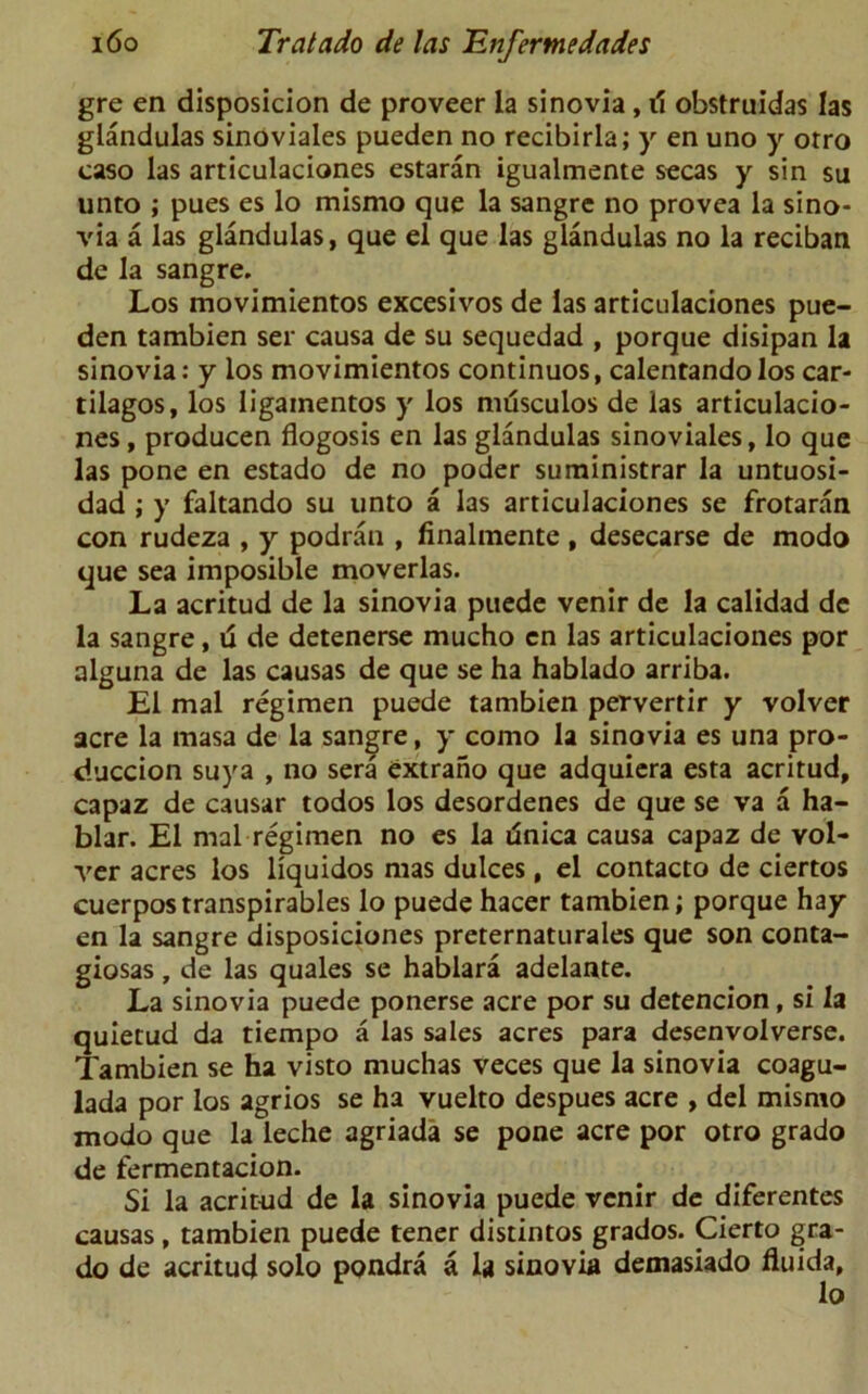 gre en disposicion de proveer la si no via, tf obstruidas las glandulas sinoviales pueden no recibirla; y en uno y otro caso las articulaciones estaran igualmente secas y sin su unto ; pues es lo mismo que la sangre no provea la sino- via a las glandulas, que el que las glandulas no la reciban de la sangre. Los movimientos excesivos de las articulaciones pue- den tambien ser causa de su sequedad , porque disipan la sinovia: y los movimientos continuos, calentando los car- tilagos, los ligainentos y los musculos de las articulacio- nes , producen flogosis en las glandulas sinoviales, lo que las pone en estado de no poder suministrar la untuosi- dad ; y faltando su unto a las articulaciones se frotaran con rudeza , y podran , finalmente, desecarse de modo que sea imposible moverlas. La acritud de la sinovia puede venir de la calidad de la sangre, d de detenerse mucho en las articulaciones por alguna de las causas de que se ha hablado arriba. El mal regimen puede tambien pervertir y volver acre la masa de la sangre, y como la sinovia es una pro- duccion suya , no sera extrano que adquiera esta acritud, capaz de causar todos los desordenes de que se va a ha- blar. El mal regimen no es la unica causa capaz de vol- ver acres los liquidos mas dulces, el contacto de ciertos cuerpostranspirables lo puede hacer tambien; porque hay en la sangre disposiciones preternaturales que son conta- giosas, de las quales se hablara adelante. La sinovia puede ponerse acre por su detencion, si la quietud da tiempo a las sales acres para desenvolverse. Tambien se ha visto muchas veces que la sinovia coagu- lada por los agrios se ha vuelto despues acre , del mismo modo que la leche agriada se pone acre por otro grado de fermentacion. Si la acritud de la sinovia puede venir de diferentes causas, tambien puede tener distintos grados. Cierto gra- do de acritud solo pondra a la sinovia demasiado fluida, lo