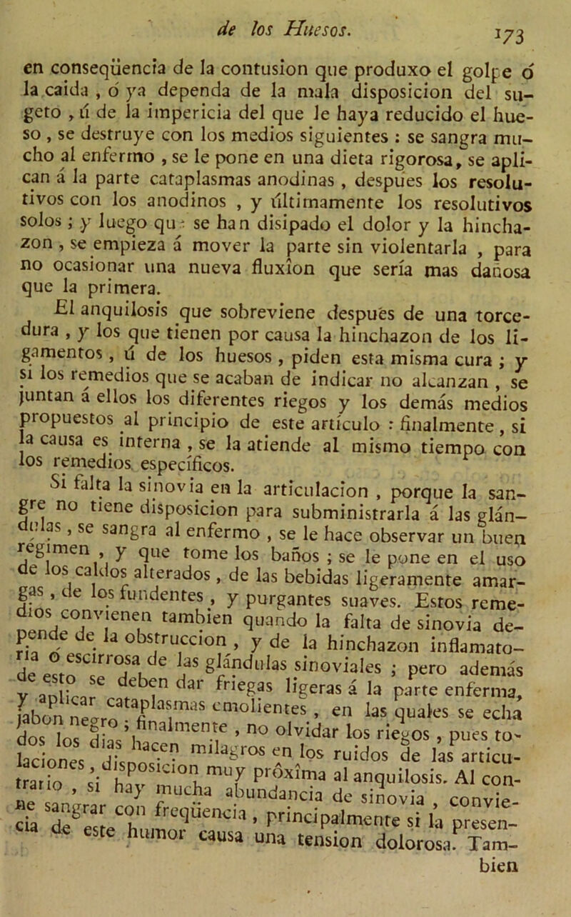 J73 en conseqiiencia de la contusion que produxo el golpe o la caida , o ya dependa de la mala disposicion del su- geto , u de la impericia del que le haya reducido el hue- so , se destruye con los medios siguientes : se sangra mu- cho al enferrno , se le pone en una dieta rigorosa, se apli- can a la parte cataplasmas anodinas , despues los resolu- tivos con los anodinos , y illtirnamente los resolutivos solos; y luego qu; se han disipado el dolor y la hincha- zon , se empieza a mover la parte sin violentarla , para no ocasionar una nueva fluxion que seria mas danosa que la primera. £1 anquilosis que sobreviene despu'es de una torce- dura , y los que tienen por causa la hinchazon de los li- gamentos , u de los huesos , piden esta misma cura ; y si los remedios que se acaban de indicar no alcanzan , se juntan a el los los diferentes riegos y los demas medios piopuestos al principio de este articulo •* finalmente, si a causa es interna , se la atiende al mismo tiempo con los remedios. especificos. cia de este humor causa indancia de sinovia , convie- , principalmenre si la presen- una tension dolorosa. Tam- bien