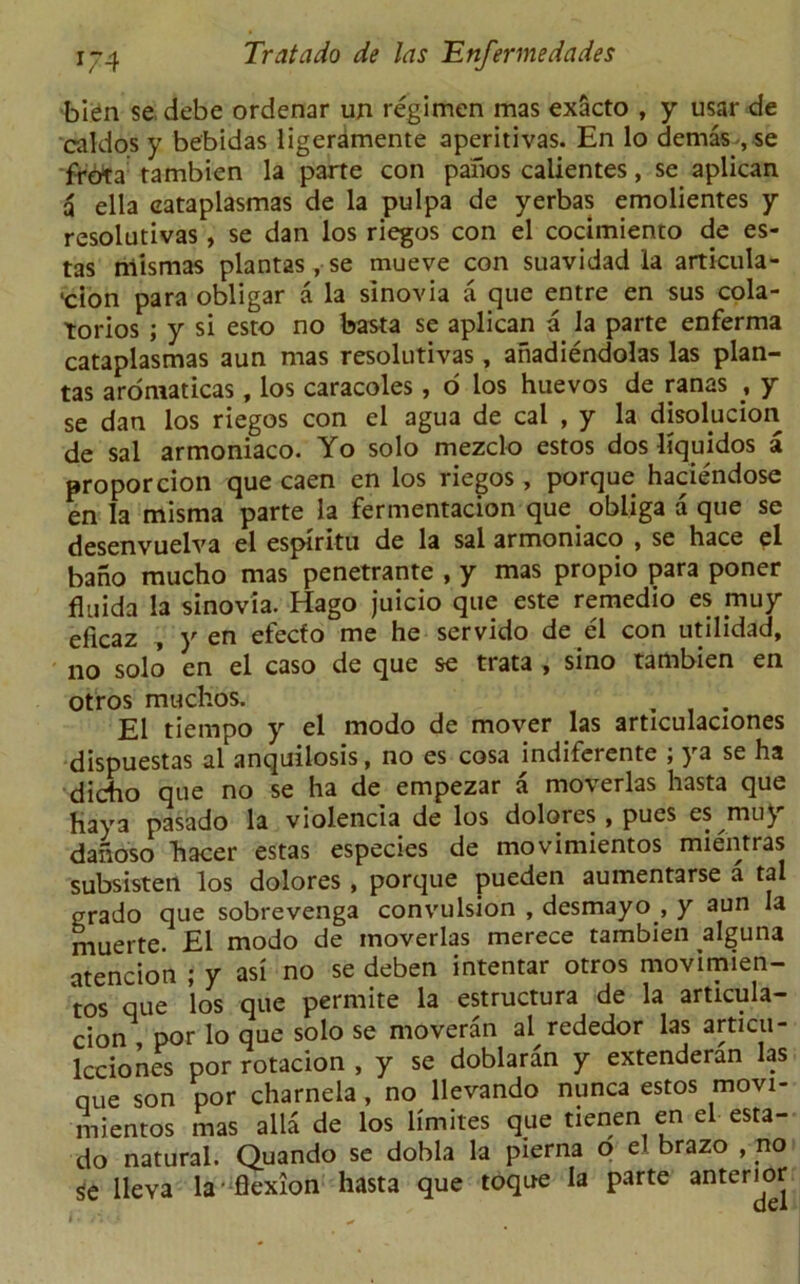 bien sedebe ordenar un regimen mas exScto , y usar de caldos y bebidas ligeramente aperitivas. En lo demas-, se frbta rambien la parte con panos calientes, se aplican a ella eataplasmas de la pulpa de yerbas emolientes y resolutivas , se dan los riegos con el cocimiento de es- tas niismas plantas , se mueve con suavidad la articula- ■cion para obligar a la slnovia a que entre en sus cola- torios ; y si esto no basta se aplican a la parte enferma eataplasmas aun mas resolutivas, anadiendolas las plan- tas aromaticas, los caracoles, o los huevos de ranas , y se dan los riegos con el agua de cal , y la disolycion de sal armoniaco. Yo solo mezclo estos dos liquidos a proporcion que caen en los riegos, porque haciendose en la misma parte la fermentacion que obliga a que se desenvuelva el espiritu de la sal armoniaco , se hace el bano mucho mas penetrante , y mas propio para poner fluida la sinovia. Hago juicio que este remedio es muy eficaz , y en efecfo me he servido de el con utilidad, no solo en el caso de que se tiata * sino tambien en otros muclios. El tiempo y el modo de mover las articulaciones dispuestas al anquilosis, no es cosa jndiferente ; ya se ha dicho que no se ha de empezar a moverlas hasta que haya pasado la violencia de los dolores , pues es muy danoso hacer estas especies de movimientos mientras subsisten los dolores , porque pueden aumentarse a tal grado que sobrevenga convulsion , desmayo , y aun la muerte. £1 modo de moverlas merece tambien alguna atencion ; y asi no se deben intentar otros movimien- tos que los que permite la estructura de la articula- cion , por lo que solo se moveran al rededor las articu- lcciones por rotacion , y se doblaran y extenderan las que son por charnela, no llevando nunca estos movi- mientos mas alia de los limites que tienen en el esta- do natural. Quando se dobla la pierna o el brazo , no $e lleva la-flexion hasta que toque la parte anterior