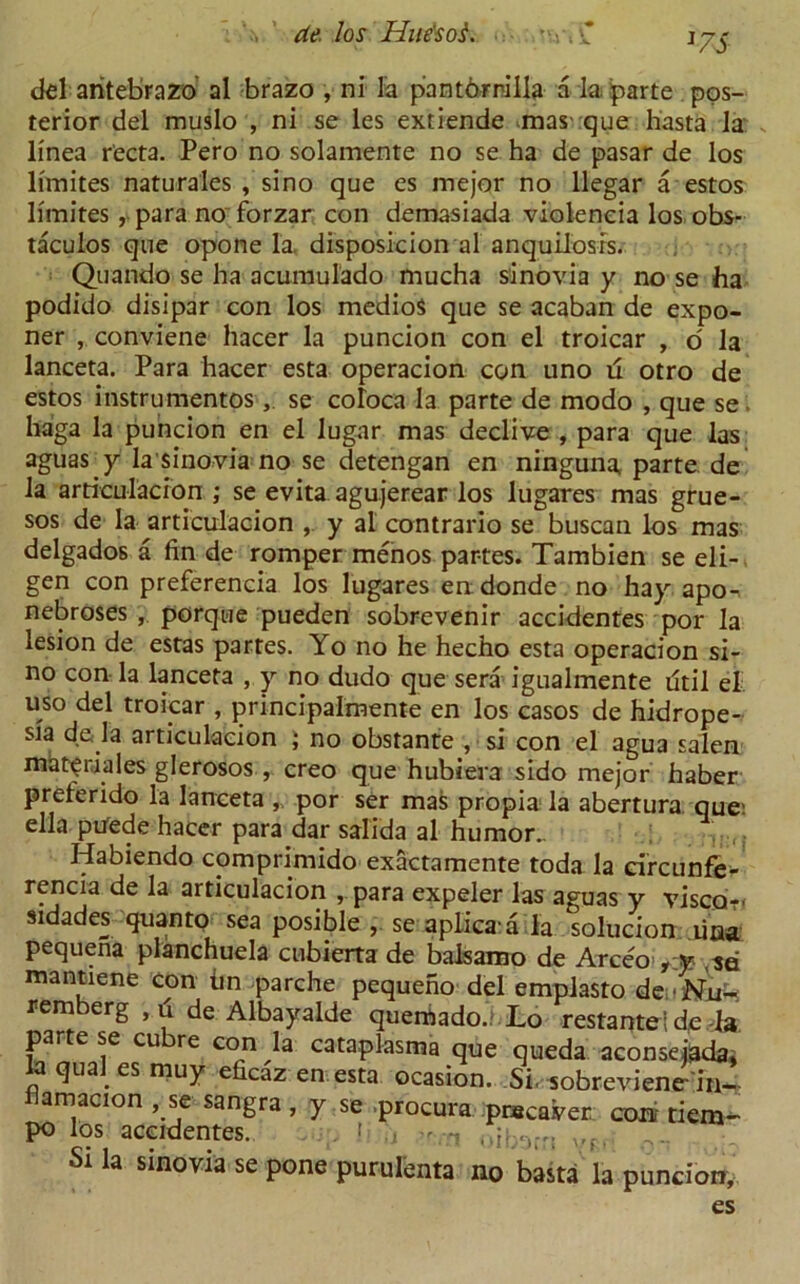 [7S del aritebrazo al brazo , ni la pantOrnilla a la parte pos- terior del muslo , ni se les extiende mas que hasta la linea recta. Pero no solamente no se ha de pasar de los limites naturales , sino que es mejor no llegar a estos limites ,vpara no forzar con demasiada violeneia los obs- taculos que opone la, disposicion al anquilosis. Quando se ha acumulado mucha sinovia y no se ha podido disipar con los medioS que se acaban de expo- ner , conviene hacer la puncion con el troicar , o' la lanceta. Para hacer esta operacion con uno ii otro de estos instrumentosse coloca la parte de modo , que se haga la puncion en el lugar mas declive , para que las aguas. y la sinovia no se detengan en ninguna, parte de la articulacion ; se evita agujerear los lugares mas grue- sos de la articulacion , y al contrario se buscan los mas delgados a fin de romper menos partes. Tambien se eli- gen con preferencia los lugares en donde no hay apo- nebroses , porque pueden sobrevenir accidentes por la lesion de estas partes. Yo no he hecho esta operacion si- no con la lanceta , y no dudo que sera igualmente fitil el uso del troicar , principalmente en los casos de hidrope- sia da la articulacion ; no obstante , si con el agua salen miat|riales glerosos , creo que hubiera sido mejor haber preferido la lanceta ,, por ser mas propia la abertura que; ella pUede hacer para dar salida al humor.. Habiendo comprimido exactamente toda la circunfe- rencia de la articulacion para expeler las aguas y visco- sidades quanto sea posible , se aplica a la solucion lina pequena planchuela cubierta de balsamo de Arceo mantiene con tin parche pequeno del emplasto de.'Nu- rem erg ,u de Albayalde quemado.; Lo restantede la. parte se cu re con la cataplasma que queda aconseiada. laqualesmuy eficaz en esta ocasion. Si. sobrevienr in- amacion , se sangra , y se procura pnaca.ver coa tiem- po los accidentes. . t h - oib^rrs St la sinovia se pone purulenta no basta la puncion, es